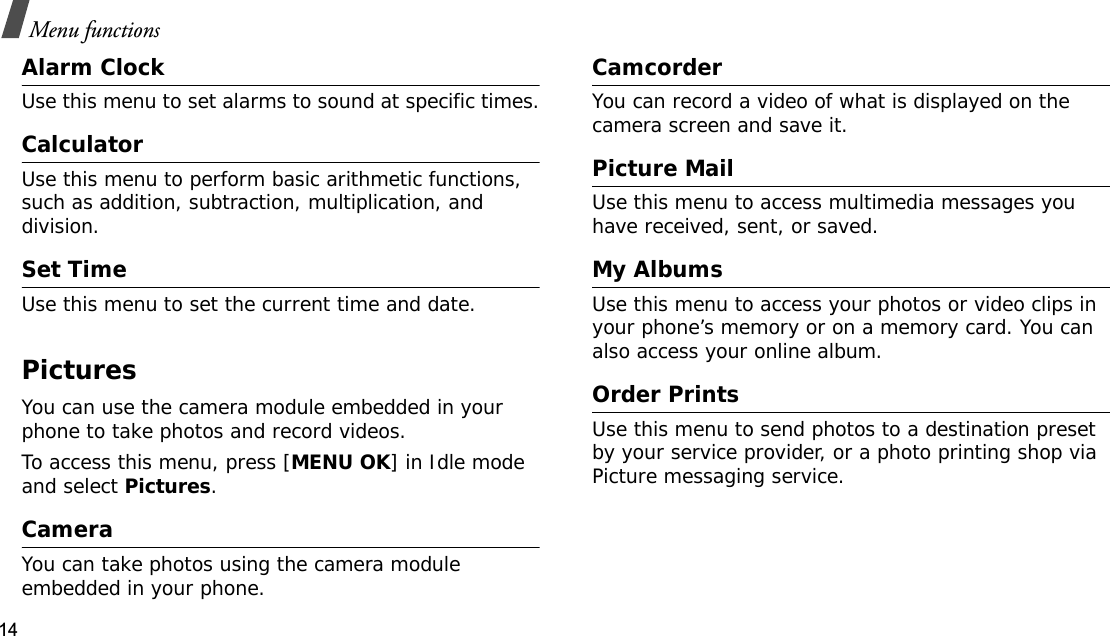 14Menu functionsAlarm ClockUse this menu to set alarms to sound at specific times.CalculatorUse this menu to perform basic arithmetic functions, such as addition, subtraction, multiplication, and division.Set TimeUse this menu to set the current time and date.PicturesYou can use the camera module embedded in your phone to take photos and record videos.To access this menu, press [MENU OK] in Idle mode and select Pictures.CameraYou can take photos using the camera module embedded in your phone.CamcorderYou can record a video of what is displayed on the camera screen and save it.Picture MailUse this menu to access multimedia messages you have received, sent, or saved.My AlbumsUse this menu to access your photos or video clips in your phone’s memory or on a memory card. You can also access your online album.Order PrintsUse this menu to send photos to a destination preset by your service provider, or a photo printing shop via Picture messaging service.