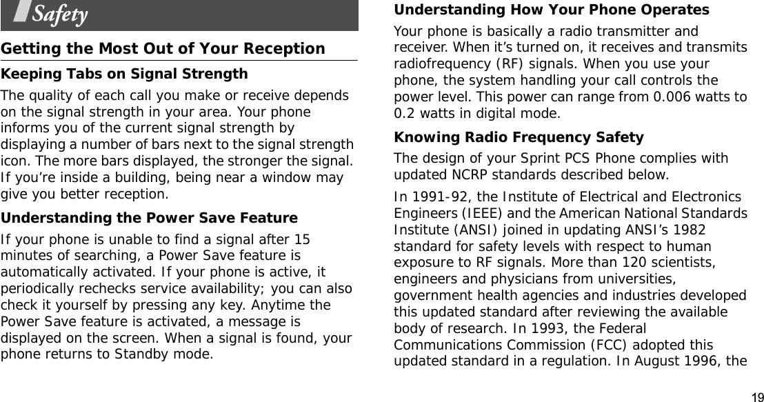 19SafetyGetting the Most Out of Your ReceptionKeeping Tabs on Signal StrengthThe quality of each call you make or receive depends on the signal strength in your area. Your phone informs you of the current signal strength by displaying a number of bars next to the signal strength icon. The more bars displayed, the stronger the signal. If you’re inside a building, being near a window may give you better reception.Understanding the Power Save FeatureIf your phone is unable to find a signal after 15 minutes of searching, a Power Save feature is automatically activated. If your phone is active, it periodically rechecks service availability; you can also check it yourself by pressing any key. Anytime the Power Save feature is activated, a message is displayed on the screen. When a signal is found, your phone returns to Standby mode.Understanding How Your Phone OperatesYour phone is basically a radio transmitter and receiver. When it’s turned on, it receives and transmits radiofrequency (RF) signals. When you use your phone, the system handling your call controls the power level. This power can range from 0.006 watts to 0.2 watts in digital mode.Knowing Radio Frequency SafetyThe design of your Sprint PCS Phone complies with updated NCRP standards described below.In 1991-92, the Institute of Electrical and Electronics Engineers (IEEE) and the American National Standards Institute (ANSI) joined in updating ANSI’s 1982 standard for safety levels with respect to human exposure to RF signals. More than 120 scientists, engineers and physicians from universities, government health agencies and industries developed this updated standard after reviewing the available body of research. In 1993, the Federal Communications Commission (FCC) adopted this updated standard in a regulation. In August 1996, the 