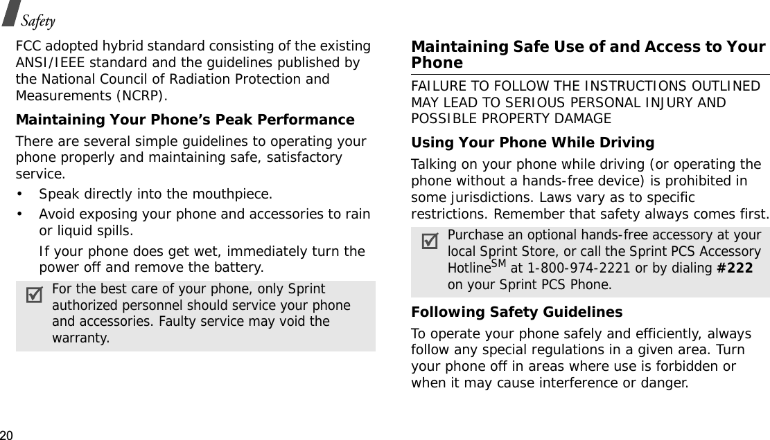 20SafetyFCC adopted hybrid standard consisting of the existing ANSI/IEEE standard and the guidelines published by the National Council of Radiation Protection and Measurements (NCRP).Maintaining Your Phone’s Peak PerformanceThere are several simple guidelines to operating your phone properly and maintaining safe, satisfactory service.• Speak directly into the mouthpiece.• Avoid exposing your phone and accessories to rain or liquid spills.If your phone does get wet, immediately turn the power off and remove the battery.Maintaining Safe Use of and Access to Your PhoneFAILURE TO FOLLOW THE INSTRUCTIONS OUTLINED MAY LEAD TO SERIOUS PERSONAL INJURY AND POSSIBLE PROPERTY DAMAGEUsing Your Phone While DrivingTalking on your phone while driving (or operating the phone without a hands-free device) is prohibited in some jurisdictions. Laws vary as to specific restrictions. Remember that safety always comes first.Following Safety GuidelinesTo operate your phone safely and efficiently, always follow any special regulations in a given area. Turn your phone off in areas where use is forbidden or when it may cause interference or danger.For the best care of your phone, only Sprint authorized personnel should service your phone and accessories. Faulty service may void the warranty.Purchase an optional hands-free accessory at your local Sprint Store, or call the Sprint PCS Accessory HotlineSM at 1-800-974-2221 or by dialing #222on your Sprint PCS Phone.