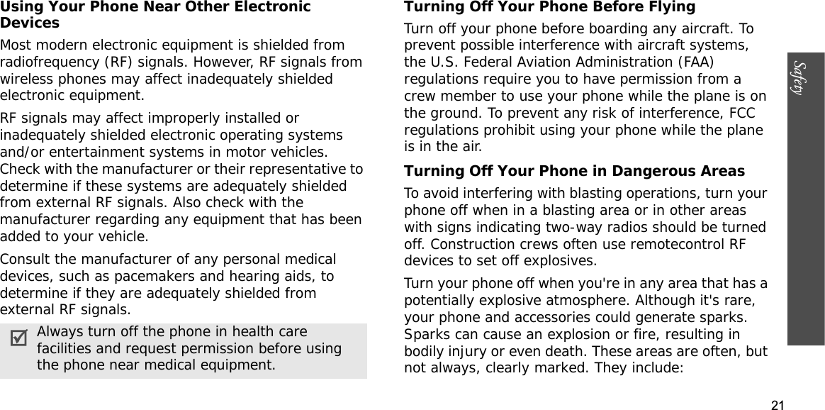 21SafetyUsing Your Phone Near Other Electronic DevicesMost modern electronic equipment is shielded from radiofrequency (RF) signals. However, RF signals from wireless phones may affect inadequately shielded electronic equipment.RF signals may affect improperly installed or inadequately shielded electronic operating systems and/or entertainment systems in motor vehicles. Check with the manufacturer or their representative to determine if these systems are adequately shielded from external RF signals. Also check with the manufacturer regarding any equipment that has been added to your vehicle.Consult the manufacturer of any personal medical devices, such as pacemakers and hearing aids, to determine if they are adequately shielded from external RF signals.Turning Off Your Phone Before FlyingTurn off your phone before boarding any aircraft. To prevent possible interference with aircraft systems, the U.S. Federal Aviation Administration (FAA) regulations require you to have permission from a crew member to use your phone while the plane is on the ground. To prevent any risk of interference, FCC regulations prohibit using your phone while the plane is in the air.Turning Off Your Phone in Dangerous AreasTo avoid interfering with blasting operations, turn your phone off when in a blasting area or in other areas with signs indicating two-way radios should be turned off. Construction crews often use remotecontrol RF devices to set off explosives.Turn your phone off when you&apos;re in any area that has a potentially explosive atmosphere. Although it&apos;s rare, your phone and accessories could generate sparks. Sparks can cause an explosion or fire, resulting in bodily injury or even death. These areas are often, but not always, clearly marked. They include:Always turn off the phone in health care facilities and request permission before using the phone near medical equipment.