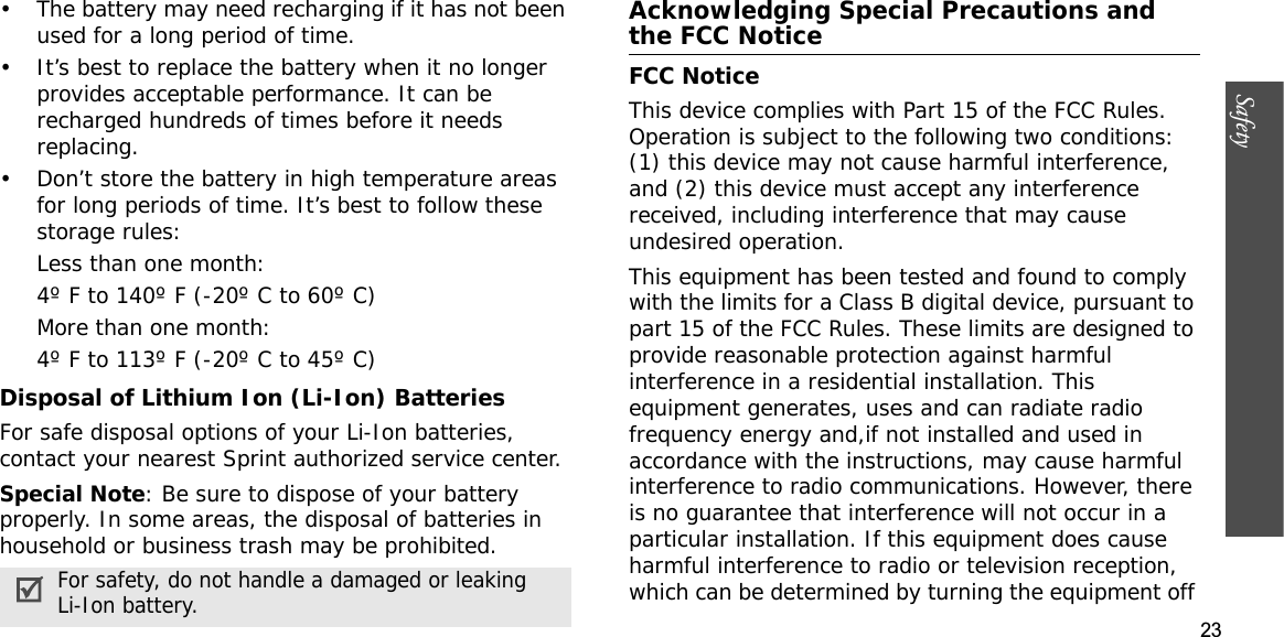 23Safety• The battery may need recharging if it has not been used for a long period of time.• It’s best to replace the battery when it no longer provides acceptable performance. It can be recharged hundreds of times before it needs replacing.• Don’t store the battery in high temperature areas for long periods of time. It’s best to follow these storage rules:Less than one month:4º F to 140º F (-20º C to 60º C)More than one month:4º F to 113º F (-20º C to 45º C)Disposal of Lithium Ion (Li-Ion) BatteriesFor safe disposal options of your Li-Ion batteries, contact your nearest Sprint authorized service center.Special Note: Be sure to dispose of your battery properly. In some areas, the disposal of batteries in household or business trash may be prohibited.Acknowledging Special Precautions and the FCC NoticeFCC NoticeThis device complies with Part 15 of the FCC Rules. Operation is subject to the following two conditions: (1) this device may not cause harmful interference, and (2) this device must accept any interference received, including interference that may cause undesired operation.  This equipment has been tested and found to comply with the limits for a Class B digital device, pursuant to part 15 of the FCC Rules. These limits are designed to provide reasonable protection against harmful interference in a residential installation. This equipment generates, uses and can radiate radio frequency energy and,if not installed and used in accordance with the instructions, may cause harmful interference to radio communications. However, there is no guarantee that interference will not occur in a particular installation. If this equipment does cause harmful interference to radio or television reception, which can be determined by turning the equipment off For safety, do not handle a damaged or leaking Li-Ion battery.