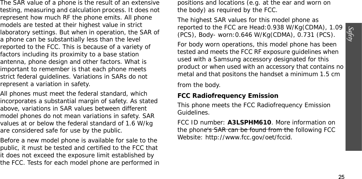 25SafetyThe SAR value of a phone is the result of an extensive testing, measuring and calculation process. It does not represent how much RF the phone emits. All phone models are tested at their highest value in strict laboratory settings. But when in operation, the SAR of a phone can be substantially less than the level reported to the FCC. This is because of a variety of factors including its proximity to a base station antenna, phone design and other factors. What is important to remember is that each phone meets strict federal guidelines. Variations in SARs do not represent a variation in safety.All phones must meet the federal standard, which incorporates a substantial margin of safety. As stated above, variations in SAR values between different model phones do not mean variations in safety. SAR values at or below the federal standard of 1.6 W/kg are considered safe for use by the public.Before a new model phone is available for sale to the public, it must be tested and certified to the FCC that it does not exceed the exposure limit established by the FCC. Tests for each model phone are performed in positions and locations (e.g. at the ear and worn on the body) as required by the FCC.The highest SAR values for this model phone as reported to the FCC are Head:0.938 W/Kg(CDMA), 1.09(PCS), Body- worn:0.646 W/Kg(CDMA), 0.731 (PCS).For body worn operations, this model phone has been tested and meets the FCC RF exposure guidelines when used with a Samsung accessory designated for this product or when used with an accessory that contains no metal and that positons the handset a minimum 1.5 cm from the body.FCC Radiofrequency EmissionThis phone meets the FCC Radiofrequency Emission Guidelines.FCC ID number: A3LSPHM610. More information on the phone&apos;s SAR can be found from the following FCC Website: http://www.fcc.gov/oet/fccid.