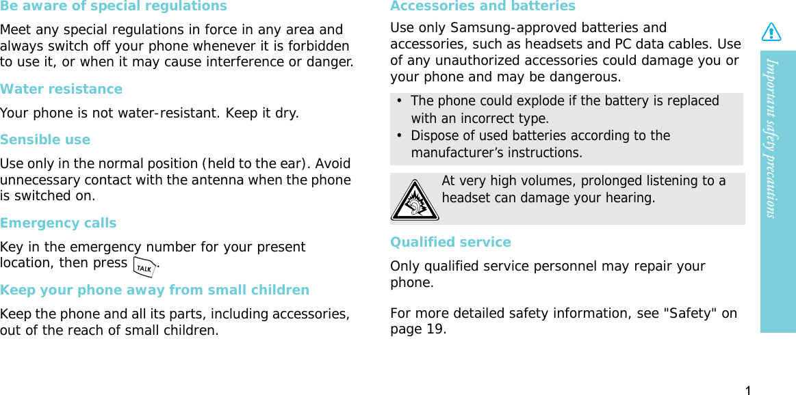 Important safety precautions1Be aware of special regulationsMeet any special regulations in force in any area and always switch off your phone whenever it is forbidden to use it, or when it may cause interference or danger.Water resistanceYour phone is not water-resistant. Keep it dry. Sensible useUse only in the normal position (held to the ear). Avoid unnecessary contact with the antenna when the phone is switched on.Emergency callsKey in the emergency number for your present location, then press  . Keep your phone away from small children Keep the phone and all its parts, including accessories, out of the reach of small children.Accessories and batteriesUse only Samsung-approved batteries and accessories, such as headsets and PC data cables. Use of any unauthorized accessories could damage you or your phone and may be dangerous.Qualified serviceOnly qualified service personnel may repair your phone.For more detailed safety information, see &quot;Safety&quot; on page 19.•  The phone could explode if the battery is replaced with an incorrect type.•  Dispose of used batteries according to the manufacturer’s instructions.At very high volumes, prolonged listening to a headset can damage your hearing.