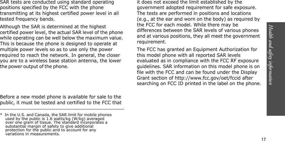 Health and safety information    17SAR tests are conducted using standard operating positions specified by the FCC with the phone transmitting at its highest certified power level in all tested frequency bands. Although the SAR is determined at the highest certified power level, the actual SAR level of the phone while operating can be well below the maximum value. This is because the phone is designed to operate at multiple power levels so as to use only the power required to reach the network. In general, the closer you are to a wireless base station antenna, the lower the power  o u t p ut of  t h e  p hone .                                                     Before a new model phone is available for sale to the public, it must be tested and certified to the FCC that it does not exceed the limit established by the government adopted requirement for safe exposure. The tests are performed in positions and locations (e.g., at the ear and worn on the body) as required by the FCC for each model. While there may be differences between the SAR levels of various phones and at various positions, they all meet the government requirement.The FCC has granted an Equipment Authorization for this model phone with all reported SAR levels evaluated as in compliance with the FCC RF exposure guidelines. SAR information on this model phone is on file with the FCC and can be found under the Display Grant section of http://www.fcc.gov/oet/fccid after searching on FCC ID printed in the label on the phone.*  In the U.S. and Canada, the SAR limit for mobile phones used by the public is 1.6 watts/kg (W/kg) averaged over one gram of tissue. The standard incorporates a substantial margin of safety to give additional protection for the public and to account for any variations in measurements.