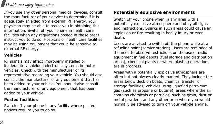 22Health and safety informationIf you use any other personal medical devices, consult the manufacturer of your device to determine if it is adequately shielded from external RF energy. Your physician may be able to assist you in obtaining this information. Switch off your phone in health care facilities when any regulations posted in these areas instruct you to do so. Hospitals or health care facilities may be using equipment that could be sensitive to external RF energy.VehiclesRF signals may affect improperly installed or inadequately shielded electronic systems in motor vehicles. Check with the manufacturer or its representative regarding your vehicle. You should also consult the manufacturer of any equipment that has been added to your vehicle. You should also consult the manufacturer of any equipment that has been added to your vehicle.Posted facilitiesSwitch off your phone in any facility where posted notices require you to do so.Potentially explosive environmentsSwitch off your phone when in any area with a potentially explosive atmosphere and obey all signs and instructions. Sparks in such areas could cause an explosion or fire resulting in bodily injury or even death.Users are advised to switch off the phone while at a refueling point (service station). Users are reminded of the need to observe restrictions on the use of radio equipment in fuel depots (fuel storage and distribution areas), chemical plants or where blasting operations are in progress.Areas with a potentially explosive atmosphere are often but not always clearly marked. They include the areas below deck on boats, chemical transfer or storage facilities, vehicles using liquefied petroleum gas (such as propane or butane), areas where the air contains chemicals or particles, such as grain, dust or metal powders, and any other area where you would normally be advised to turn off your vehicle engine.