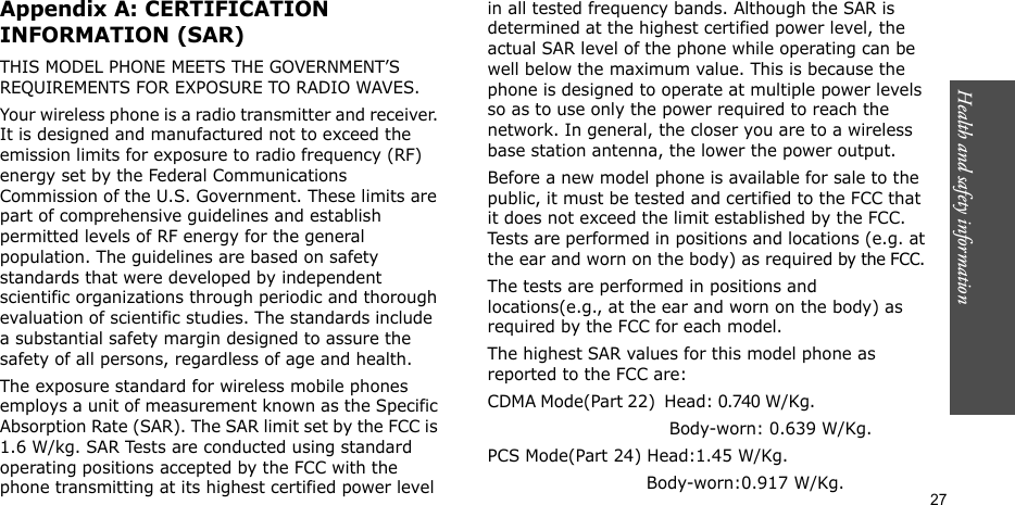 Health and safety information  27Appendix A: CERTIFICATION INFORMATION (SAR)THIS MODEL PHONE MEETS THE GOVERNMENT’S REQUIREMENTS FOR EXPOSURE TO RADIO WAVES.Your wireless phone is a radio transmitter and receiver. It is designed and manufactured not to exceed the emission limits for exposure to radio frequency (RF) energy set by the Federal Communications Commission of the U.S. Government. These limits are part of comprehensive guidelines and establish permitted levels of RF energy for the general population. The guidelines are based on safety standards that were developed by independent scientific organizations through periodic and thorough evaluation of scientific studies. The standards include a substantial safety margin designed to assure the safety of all persons, regardless of age and health.The exposure standard for wireless mobile phones employs a unit of measurement known as the Specific Absorption Rate (SAR). The SAR limit set by the FCC is 1.6 W/kg. SAR Tests are conducted using standard operating positions accepted by the FCC with the phone transmitting at its highest certified power level in all tested frequency bands. Although the SAR is determined at the highest certified power level, the actual SAR level of the phone while operating can be well below the maximum value. This is because the phone is designed to operate at multiple power levels so as to use only the power required to reach the network. In general, the closer you are to a wireless base station antenna, the lower the power output.Before a new model phone is available for sale to the public, it must be tested and certified to the FCC that it does not exceed the limit established by the FCC. Tests are performed in positions and locations (e.g. at the ear and worn on the body) as required by the FCC. The tests are performed in positions and locations(e.g., at the ear and worn on the body) as required by the FCC for each model.The highest SAR values for this model phone as reported to the FCC are:CDMA Mode(Part 22)  Head: 0.740 W/Kg.                                                         Body-worn: 0.639 W/Kg.PCS Mode(Part 24) Head:1.45 W/Kg.                             Body-worn:0.917 W/Kg.