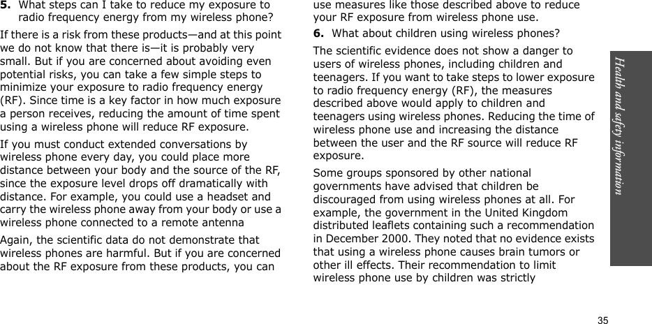 Health and safety information  355.What steps can I take to reduce my exposure to radio frequency energy from my wireless phone?If there is a risk from these products—and at this point we do not know that there is—it is probably very small. But if you are concerned about avoiding even potential risks, you can take a few simple steps to minimize your exposure to radio frequency energy (RF). Since time is a key factor in how much exposure a person receives, reducing the amount of time spent using a wireless phone will reduce RF exposure.If you must conduct extended conversations by wireless phone every day, you could place more distance between your body and the source of the RF, since the exposure level drops off dramatically with distance. For example, you could use a headset and carry the wireless phone away from your body or use a wireless phone connected to a remote antennaAgain, the scientific data do not demonstrate that wireless phones are harmful. But if you are concerned about the RF exposure from these products, you can use measures like those described above to reduce your RF exposure from wireless phone use.6.What about children using wireless phones?The scientific evidence does not show a danger to users of wireless phones, including children and teenagers. If you want to take steps to lower exposure to radio frequency energy (RF), the measures described above would apply to children and teenagers using wireless phones. Reducing the time of wireless phone use and increasing the distance between the user and the RF source will reduce RF exposure.Some groups sponsored by other national governments have advised that children be discouraged from using wireless phones at all. For example, the government in the United Kingdom distributed leaflets containing such a recommendation in December 2000. They noted that no evidence exists that using a wireless phone causes brain tumors or other ill effects. Their recommendation to limit wireless phone use by children was strictly 