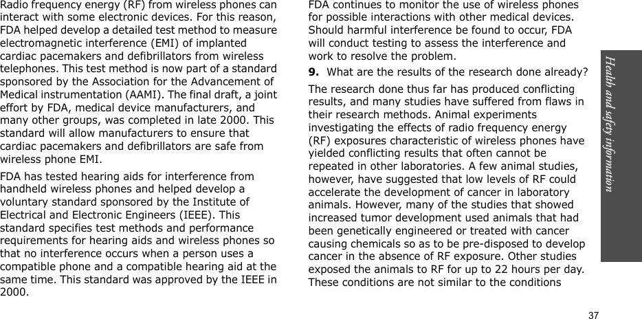 Health and safety information  37Radio frequency energy (RF) from wireless phones can interact with some electronic devices. For this reason, FDA helped develop a detailed test method to measure electromagnetic interference (EMI) of implanted cardiac pacemakers and defibrillators from wireless telephones. This test method is now part of a standard sponsored by the Association for the Advancement of Medical instrumentation (AAMI). The final draft, a joint effort by FDA, medical device manufacturers, and many other groups, was completed in late 2000. This standard will allow manufacturers to ensure that cardiac pacemakers and defibrillators are safe from wireless phone EMI.FDA has tested hearing aids for interference from handheld wireless phones and helped develop a voluntary standard sponsored by the Institute of Electrical and Electronic Engineers (IEEE). This standard specifies test methods and performance requirements for hearing aids and wireless phones so that no interference occurs when a person uses a compatible phone and a compatible hearing aid at the same time. This standard was approved by the IEEE in 2000.FDA continues to monitor the use of wireless phones for possible interactions with other medical devices. Should harmful interference be found to occur, FDA will conduct testing to assess the interference and work to resolve the problem.9.What are the results of the research done already?The research done thus far has produced conflicting results, and many studies have suffered from flaws in their research methods. Animal experiments investigating the effects of radio frequency energy (RF) exposures characteristic of wireless phones have yielded conflicting results that often cannot be repeated in other laboratories. A few animal studies, however, have suggested that low levels of RF could accelerate the development of cancer in laboratory animals. However, many of the studies that showed increased tumor development used animals that had been genetically engineered or treated with cancer causing chemicals so as to be pre-disposed to develop cancer in the absence of RF exposure. Other studies exposed the animals to RF for up to 22 hours per day. These conditions are not similar to the conditions 