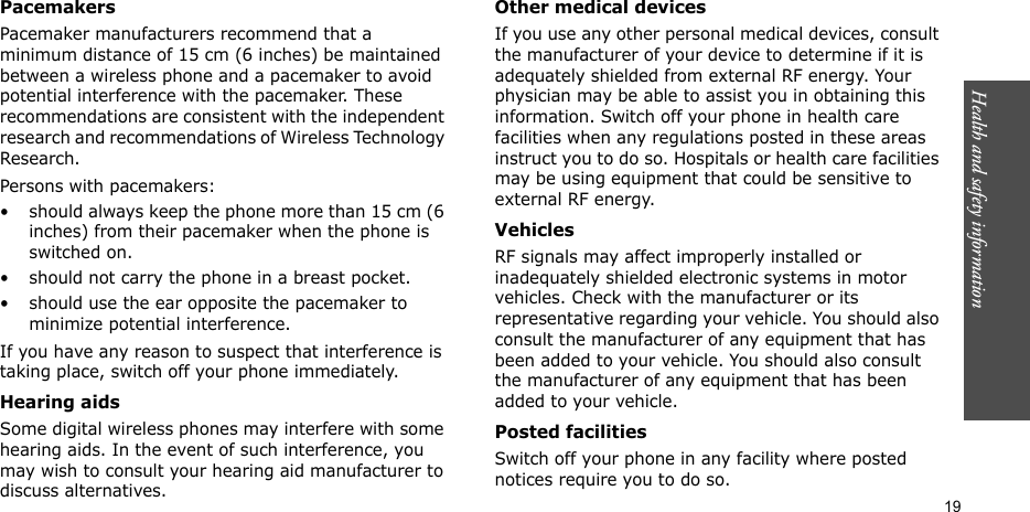 Health and safety information    19PacemakersPacemaker manufacturers recommend that a minimum distance of 15 cm (6 inches) be maintained between a wireless phone and a pacemaker to avoid potential interference with the pacemaker. These recommendations are consistent with the independent research and recommendations of Wireless Technology Research.Persons with pacemakers:• should always keep the phone more than 15 cm (6 inches) from their pacemaker when the phone is switched on.• should not carry the phone in a breast pocket.• should use the ear opposite the pacemaker to minimize potential interference.If you have any reason to suspect that interference is taking place, switch off your phone immediately.Hearing aidsSome digital wireless phones may interfere with some hearing aids. In the event of such interference, you may wish to consult your hearing aid manufacturer to discuss alternatives.Other medical devicesIf you use any other personal medical devices, consult the manufacturer of your device to determine if it is adequately shielded from external RF energy. Your physician may be able to assist you in obtaining this information. Switch off your phone in health care facilities when any regulations posted in these areas instruct you to do so. Hospitals or health care facilities may be using equipment that could be sensitive to external RF energy.VehiclesRF signals may affect improperly installed or inadequately shielded electronic systems in motor vehicles. Check with the manufacturer or its representative regarding your vehicle. You should also consult the manufacturer of any equipment that has been added to your vehicle. You should also consult the manufacturer of any equipment that has been added to your vehicle.Posted facilitiesSwitch off your phone in any facility where posted notices require you to do so.