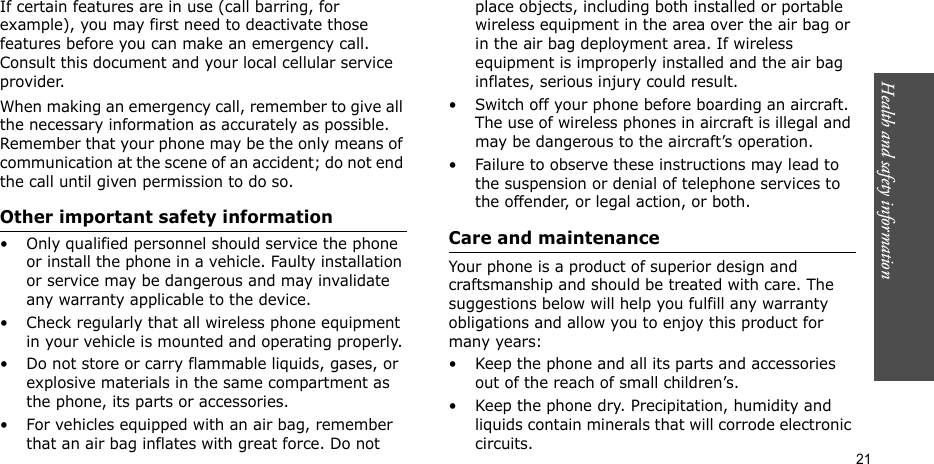 Health and safety information    21If certain features are in use (call barring, for example), you may first need to deactivate those features before you can make an emergency call. Consult this document and your local cellular service provider.When making an emergency call, remember to give all the necessary information as accurately as possible. Remember that your phone may be the only means of communication at the scene of an accident; do not end the call until given permission to do so.Other important safety information• Only qualified personnel should service the phone or install the phone in a vehicle. Faulty installation or service may be dangerous and may invalidate any warranty applicable to the device.• Check regularly that all wireless phone equipment in your vehicle is mounted and operating properly.• Do not store or carry flammable liquids, gases, or explosive materials in the same compartment as the phone, its parts or accessories.• For vehicles equipped with an air bag, remember that an air bag inflates with great force. Do not place objects, including both installed or portable wireless equipment in the area over the air bag or in the air bag deployment area. If wireless equipment is improperly installed and the air bag inflates, serious injury could result.• Switch off your phone before boarding an aircraft. The use of wireless phones in aircraft is illegal and may be dangerous to the aircraft’s operation.• Failure to observe these instructions may lead to the suspension or denial of telephone services to the offender, or legal action, or both.Care and maintenanceYour phone is a product of superior design and craftsmanship and should be treated with care. The suggestions below will help you fulfill any warranty obligations and allow you to enjoy this product for many years:• Keep the phone and all its parts and accessories out of the reach of small children’s.• Keep the phone dry. Precipitation, humidity and liquids contain minerals that will corrode electronic circuits.