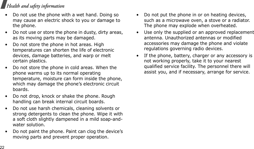 22Health and safety information• Do not use the phone with a wet hand. Doing so may cause an electric shock to you or damage to the phone.• Do not use or store the phone in dusty, dirty areas, as its moving parts may be damaged.• Do not store the phone in hot areas. High temperatures can shorten the life of electronic devices, damage batteries, and warp or melt certain plastics.• Do not store the phone in cold areas. When the phone warms up to its normal operating temperature, moisture can form inside the phone, which may damage the phone’s electronic circuit boards.• Do not drop, knock or shake the phone. Rough handling can break internal circuit boards.• Do not use harsh chemicals, cleaning solvents or strong detergents to clean the phone. Wipe it with a soft cloth slightly dampened in a mild soap-and-water solution.• Do not paint the phone. Paint can clog the device’s moving parts and prevent proper operation.• Do not put the phone in or on heating devices, such as a microwave oven, a stove or a radiator. The phone may explode when overheated.• Use only the supplied or an approved replacement antenna. Unauthorized antennas or modified accessories may damage the phone and violate regulations governing radio devices.• If the phone, battery, charger or any accessory is not working properly, take it to your nearest qualified service facility. The personnel there will assist you, and if necessary, arrange for service.