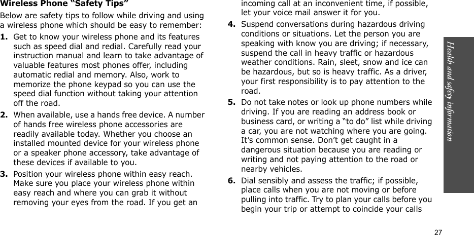 Health and safety information  27Wireless Phone “Safety Tips”Below are safety tips to follow while driving and using a wireless phone which should be easy to remember:1.Get to know your wireless phone and its features such as speed dial and redial. Carefully read your instruction manual and learn to take advantage of valuable features most phones offer, including automatic redial and memory. Also, work to memorize the phone keypad so you can use the speed dial function without taking your attention off the road.2.When available, use a hands free device. A number of hands free wireless phone accessories are readily available today. Whether you choose an installed mounted device for your wireless phone or a speaker phone accessory, take advantage of these devices if available to you.3.Position your wireless phone within easy reach. Make sure you place your wireless phone within easy reach and where you can grab it without removing your eyes from the road. If you get an incoming call at an inconvenient time, if possible, let your voice mail answer it for you.4.Suspend conversations during hazardous driving conditions or situations. Let the person you are speaking with know you are driving; if necessary, suspend the call in heavy traffic or hazardous weather conditions. Rain, sleet, snow and ice can be hazardous, but so is heavy traffic. As a driver, your first responsibility is to pay attention to the road.5.Do not take notes or look up phone numbers while driving. If you are reading an address book or business card, or writing a “to do” list while driving a car, you are not watching where you are going. It’s common sense. Don’t get caught in a dangerous situation because you are reading or writing and not paying attention to the road or nearby vehicles.6.Dial sensibly and assess the traffic; if possible, place calls when you are not moving or before pulling into traffic. Try to plan your calls before you begin your trip or attempt to coincide your calls 