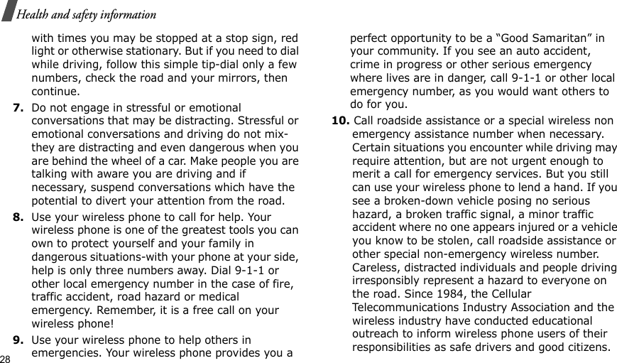 28Health and safety informationwith times you may be stopped at a stop sign, red light or otherwise stationary. But if you need to dial while driving, follow this simple tip-dial only a few numbers, check the road and your mirrors, then continue.7.Do not engage in stressful or emotional conversations that may be distracting. Stressful or emotional conversations and driving do not mix-they are distracting and even dangerous when you are behind the wheel of a car. Make people you are talking with aware you are driving and if necessary, suspend conversations which have the potential to divert your attention from the road.8.Use your wireless phone to call for help. Your wireless phone is one of the greatest tools you can own to protect yourself and your family in dangerous situations-with your phone at your side, help is only three numbers away. Dial 9-1-1 or other local emergency number in the case of fire, traffic accident, road hazard or medical emergency. Remember, it is a free call on your wireless phone!9.Use your wireless phone to help others in emergencies. Your wireless phone provides you a perfect opportunity to be a “Good Samaritan” in your community. If you see an auto accident, crime in progress or other serious emergency where lives are in danger, call 9-1-1 or other local emergency number, as you would want others to do for you.10. Call roadside assistance or a special wireless non emergency assistance number when necessary. Certain situations you encounter while driving may require attention, but are not urgent enough to merit a call for emergency services. But you still can use your wireless phone to lend a hand. If you see a broken-down vehicle posing no serious hazard, a broken traffic signal, a minor traffic accident where no one appears injured or a vehicle you know to be stolen, call roadside assistance or other special non-emergency wireless number. Careless, distracted individuals and people driving irresponsibly represent a hazard to everyone on the road. Since 1984, the Cellular Telecommunications Industry Association and the wireless industry have conducted educational outreach to inform wireless phone users of their responsibilities as safe drivers and good citizens. 