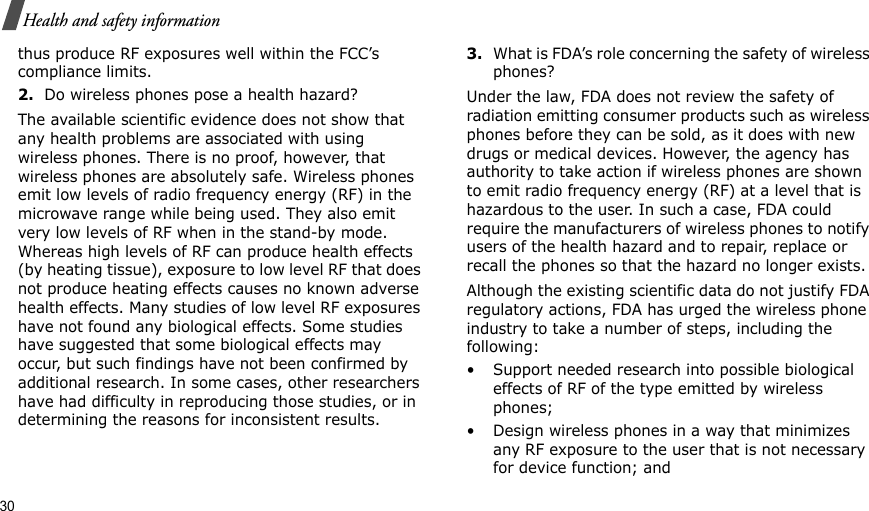30Health and safety informationthus produce RF exposures well within the FCC’s compliance limits.2.Do wireless phones pose a health hazard?The available scientific evidence does not show that any health problems are associated with using wireless phones. There is no proof, however, that wireless phones are absolutely safe. Wireless phones emit low levels of radio frequency energy (RF) in the microwave range while being used. They also emit very low levels of RF when in the stand-by mode. Whereas high levels of RF can produce health effects (by heating tissue), exposure to low level RF that does not produce heating effects causes no known adverse health effects. Many studies of low level RF exposures have not found any biological effects. Some studies have suggested that some biological effects may occur, but such findings have not been confirmed by additional research. In some cases, other researchers have had difficulty in reproducing those studies, or in determining the reasons for inconsistent results.3.What is FDA’s role concerning the safety of wireless phones?Under the law, FDA does not review the safety of radiation emitting consumer products such as wireless phones before they can be sold, as it does with new drugs or medical devices. However, the agency has authority to take action if wireless phones are shown to emit radio frequency energy (RF) at a level that is hazardous to the user. In such a case, FDA could require the manufacturers of wireless phones to notify users of the health hazard and to repair, replace or recall the phones so that the hazard no longer exists.Although the existing scientific data do not justify FDA regulatory actions, FDA has urged the wireless phone industry to take a number of steps, including the following:• Support needed research into possible biological effects of RF of the type emitted by wireless phones;• Design wireless phones in a way that minimizes any RF exposure to the user that is not necessary for device function; and