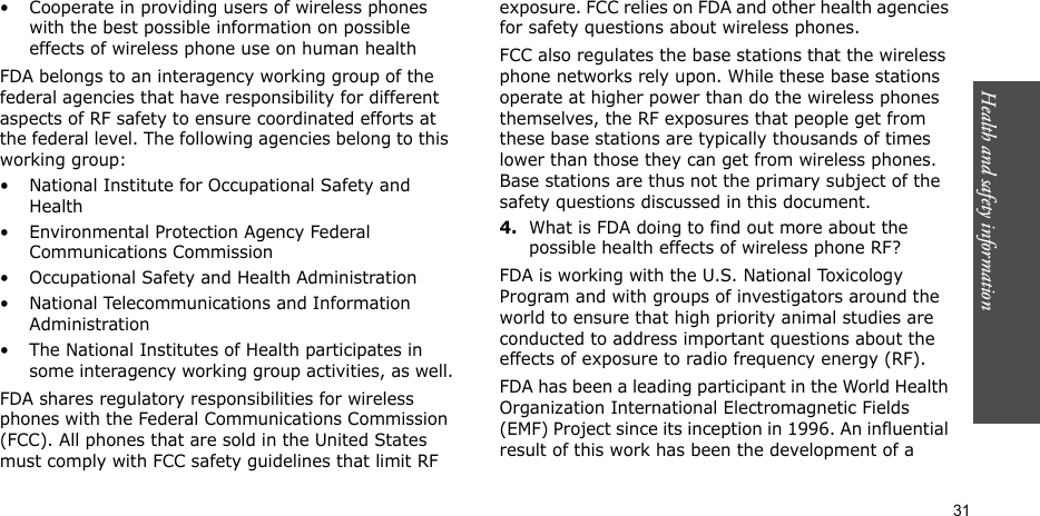 Health and safety information  31• Cooperate in providing users of wireless phones with the best possible information on possible effects of wireless phone use on human healthFDA belongs to an interagency working group of the federal agencies that have responsibility for different aspects of RF safety to ensure coordinated efforts at the federal level. The following agencies belong to this working group:• National Institute for Occupational Safety and Health• Environmental Protection Agency Federal Communications Commission• Occupational Safety and Health Administration• National Telecommunications and Information Administration• The National Institutes of Health participates in some interagency working group activities, as well.FDA shares regulatory responsibilities for wireless phones with the Federal Communications Commission (FCC). All phones that are sold in the United States must comply with FCC safety guidelines that limit RF exposure. FCC relies on FDA and other health agencies for safety questions about wireless phones.FCC also regulates the base stations that the wireless phone networks rely upon. While these base stations operate at higher power than do the wireless phones themselves, the RF exposures that people get from these base stations are typically thousands of times lower than those they can get from wireless phones. Base stations are thus not the primary subject of the safety questions discussed in this document.4.What is FDA doing to find out more about the possible health effects of wireless phone RF?FDA is working with the U.S. National Toxicology Program and with groups of investigators around the world to ensure that high priority animal studies are conducted to address important questions about the effects of exposure to radio frequency energy (RF).FDA has been a leading participant in the World Health Organization International Electromagnetic Fields (EMF) Project since its inception in 1996. An influential result of this work has been the development of a 