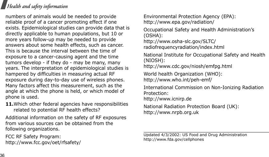 36Health and safety informationnumbers of animals would be needed to provide reliable proof of a cancer promoting effect if one exists. Epidemiological studies can provide data that is directly applicable to human populations, but 10 or more years follow-up may be needed to provide answers about some health effects, such as cancer. This is because the interval between the time of exposure to a cancer-causing agent and the time tumors develop - if they do - may be many, many years. The interpretation of epidemiological studies is hampered by difficulties in measuring actual RF exposure during day-to-day use of wireless phones. Many factors affect this measurement, such as the angle at which the phone is held, or which model of phone is used.11.Which other federal agencies have responsibilities related to potential RF health effects?Additional information on the safety of RF exposures from various sources can be obtained from the following organizations.FCC RF Safety Program:http://www.fcc.gov/oet/rfsafety/Environmental Protection Agency (EPA):http://www.epa.gov/radiation/Occupational Safety and Health Administration’s (OSHA):http://www.osha-slc.gov/SLTC/radiofrequencyradiation/index.htmlNational Institute for Occupational Safety and Health (NIOSH):http://www.cdc.gov/niosh/emfpg.htmlWorld health Organization (WHO):http://www.who.int/peh-emf/International Commission on Non-Ionizing Radiation Protection:http://www.icnirp.deNational Radiation Protection Board (UK):http://www.nrpb.org.ukUpdated 4/3/2002: US Food and Drug Administration http://www.fda.gov/cellphones