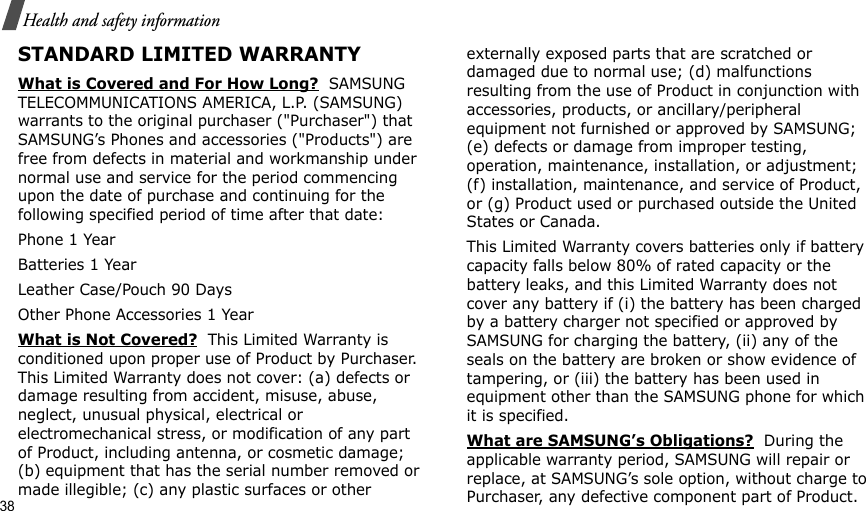 38Health and safety informationSTANDARD LIMITED WARRANTYWhat is Covered and For How Long?  SAMSUNG TELECOMMUNICATIONS AMERICA, L.P. (SAMSUNG) warrants to the original purchaser (&quot;Purchaser&quot;) that SAMSUNG’s Phones and accessories (&quot;Products&quot;) are free from defects in material and workmanship under normal use and service for the period commencing upon the date of purchase and continuing for the following specified period of time after that date:Phone 1 YearBatteries 1 YearLeather Case/Pouch 90 Days Other Phone Accessories 1 YearWhat is Not Covered?  This Limited Warranty is conditioned upon proper use of Product by Purchaser. This Limited Warranty does not cover: (a) defects or damage resulting from accident, misuse, abuse, neglect, unusual physical, electrical or electromechanical stress, or modification of any part of Product, including antenna, or cosmetic damage; (b) equipment that has the serial number removed or made illegible; (c) any plastic surfaces or other externally exposed parts that are scratched or damaged due to normal use; (d) malfunctions resulting from the use of Product in conjunction with accessories, products, or ancillary/peripheral equipment not furnished or approved by SAMSUNG; (e) defects or damage from improper testing, operation, maintenance, installation, or adjustment; (f) installation, maintenance, and service of Product, or (g) Product used or purchased outside the United States or Canada. This Limited Warranty covers batteries only if battery capacity falls below 80% of rated capacity or the battery leaks, and this Limited Warranty does not cover any battery if (i) the battery has been charged by a battery charger not specified or approved by SAMSUNG for charging the battery, (ii) any of the seals on the battery are broken or show evidence of tampering, or (iii) the battery has been used in equipment other than the SAMSUNG phone for which it is specified. What are SAMSUNG’s Obligations?  During the applicable warranty period, SAMSUNG will repair or replace, at SAMSUNG’s sole option, without charge to Purchaser, any defective component part of Product. 