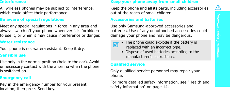 Important safety precautions1InterferenceAll wireless phones may be subject to interference, which could affect their performance.Be aware of special regulationsMeet any special regulations in force in any area and always switch off your phone whenever it is forbidden to use it, or when it may cause interference or danger.Water resistanceYour phone is not water-resistant. Keep it dry. Sensible useUse only in the normal position (held to the ear). Avoid unnecessary contact with the antenna when the phone is switched on.Emergency callKey in the emergency number for your present location, then press Send key. Keep your phone away from small children Keep the phone and all its parts, including accessories, out of the reach of small children.Accessories and batteriesUse only Samsung-approved accessories and batteries. Use of any unauthorised accessories could damage your phone and may be dangerous.Qualified serviceOnly qualified service personnel may repair your phone.For more detailed safety information, see &quot;Health and safety information&quot; on page 14.•  The phone could explode if the battery is    replaced with an incorrect type.•  Dispose of used batteries according to the    manufacturer’s instructions.