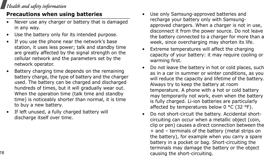 18Health and safety informationPrecautions when using batteries• Never use any charger or battery that is damaged in any way.• Use the battery only for its intended purpose.• If you use the phone near the network’s base station, it uses less power; talk and standby time are greatly affected by the signal strength on the cellular network and the parameters set by the network operator. • Battery charging time depends on the remaining battery charge, the type of battery and the charger used. The battery can be charged and discharged hundreds of times, but it will gradually wear out. When the operation time (talk time and standby time) is noticeably shorter than normal, it is time to buy a new battery.• If left unused, a fully charged battery will discharge itself over time.• Use only Samsung-approved batteries and recharge your battery only with Samsung-approved chargers. When a charger is not in use, disconnect it from the power source. Do not leave the battery connected to a charger for more than a week, since overcharging may shorten its life.• Extreme temperatures will affect the charging capacity of your battery: it may require cooling or warming first.• Do not leave the battery in hot or cold places, such as in a car in summer or winter conditions, as you will reduce the capacity and lifetime of the battery. Always try to keep the battery at room temperature. A phone with a hot or cold battery may temporarily not work, even when the battery is fully charged. Li-ion batteries are particularly affected by temperatures below 0 °C (32 °F).• Do not short-circuit the battery. Accidental short-circuiting can occur when a metallic object (coin, clip or pen) causes a direct connection between the + and – terminals of the battery (metal strips on the battery), for example when you carry a spare battery in a pocket or bag. Short-circuiting the terminals may damage the battery or the object causing the short-circuiting.