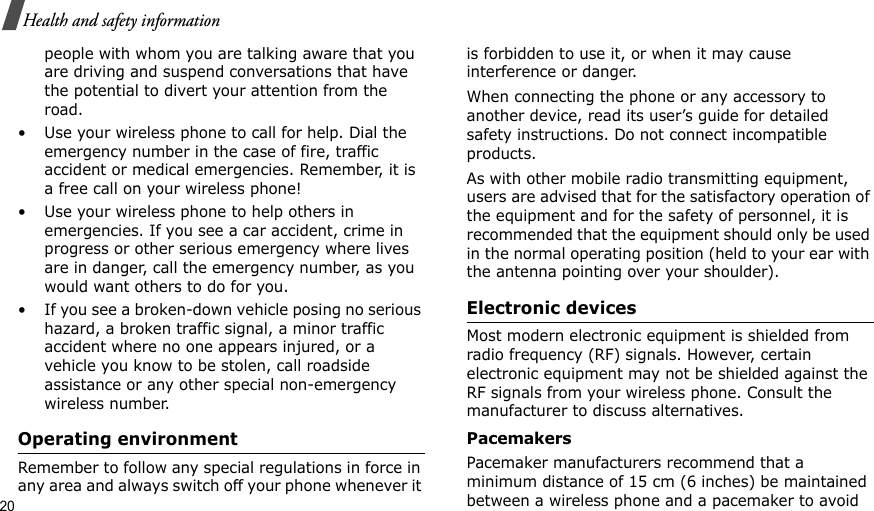 20Health and safety informationpeople with whom you are talking aware that you are driving and suspend conversations that have the potential to divert your attention from the road.• Use your wireless phone to call for help. Dial the emergency number in the case of fire, traffic accident or medical emergencies. Remember, it is a free call on your wireless phone!• Use your wireless phone to help others in emergencies. If you see a car accident, crime in progress or other serious emergency where lives are in danger, call the emergency number, as you would want others to do for you.• If you see a broken-down vehicle posing no serious hazard, a broken traffic signal, a minor traffic accident where no one appears injured, or a vehicle you know to be stolen, call roadside assistance or any other special non-emergency wireless number.Operating environmentRemember to follow any special regulations in force in any area and always switch off your phone whenever it is forbidden to use it, or when it may cause interference or danger.When connecting the phone or any accessory to another device, read its user’s guide for detailed safety instructions. Do not connect incompatible products.As with other mobile radio transmitting equipment, users are advised that for the satisfactory operation of the equipment and for the safety of personnel, it is recommended that the equipment should only be used in the normal operating position (held to your ear with the antenna pointing over your shoulder).Electronic devicesMost modern electronic equipment is shielded from radio frequency (RF) signals. However, certain electronic equipment may not be shielded against the RF signals from your wireless phone. Consult the manufacturer to discuss alternatives.PacemakersPacemaker manufacturers recommend that a minimum distance of 15 cm (6 inches) be maintained between a wireless phone and a pacemaker to avoid 