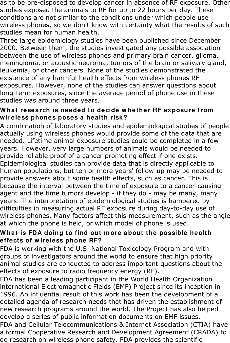 as to be pre-disposed to develop cancer in absence of RF exposure. Other studies exposed the animals to RF for up to 22 hours per day. These conditions are not similar to the conditions under which people use wireless phones, so we don&apos;t know with certainty what the results of such studies mean for human health. Three large epidemiology studies have been published since December 2000. Between them, the studies investigated any possible association between the use of wireless phones and primary brain cancer, glioma, meningioma, or acoustic neuroma, tumors of the brain or salivary gland, leukemia, or other cancers. None of the studies demonstrated the existence of any harmful health effects from wireless phones RF exposures. However, none of the studies can answer questions about long-term exposures, since the average period of phone use in these studies was around three years. What research is needed to decide whether RF exposure from wireless phones poses a health risk? A combination of laboratory studies and epidemiological studies of people actually using wireless phones would provide some of the data that are needed. Lifetime animal exposure studies could be completed in a few years. However, very large numbers of animals would be needed to provide reliable proof of a cancer promoting effect if one exists. Epidemiological studies can provide data that is directly applicable to human populations, but ten or more years&apos; follow-up may be needed to provide answers about some health effects, such as cancer. This is because the interval between the time of exposure to a cancer-causing agent and the time tumors develop - if they do - may be many, many years. The interpretation of epidemiological studies is hampered by difficulties in measuring actual RF exposure during day-to-day use of wireless phones. Many factors affect this measurement, such as the angle at which the phone is held, or which model of phone is used. What is FDA doing to find out more about the possible health effects of wireless phone RF? FDA is working with the U.S. National Toxicology Program and with groups of investigators around the world to ensure that high priority animal studies are conducted to address important questions about the effects of exposure to radio frequency energy (RF). FDA has been a leading participant in the World Health Organization international Electromagnetic Fields (EMF) Project since its inception in 1996. An influential result of this work has been the development of a detailed agenda of research needs that has driven the establishment of new research programs around the world. The Project has also helped develop a series of public information documents on EMF issues. FDA and Cellular Telecommunications &amp; Internet Association (CTIA) have a formal Cooperative Research and Development Agreement (CRADA) to do research on wireless phone safety. FDA provides the scientific 