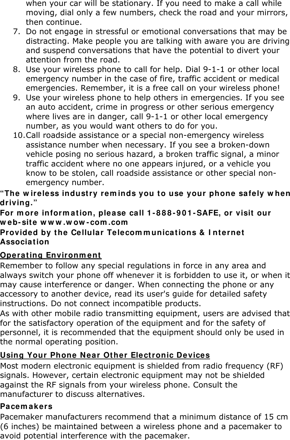 when your car will be stationary. If you need to make a call while moving, dial only a few numbers, check the road and your mirrors, then continue. 7. Do not engage in stressful or emotional conversations that may be distracting. Make people you are talking with aware you are driving and suspend conversations that have the potential to divert your attention from the road. 8. Use your wireless phone to call for help. Dial 9-1-1 or other local emergency number in the case of fire, traffic accident or medical emergencies. Remember, it is a free call on your wireless phone! 9. Use your wireless phone to help others in emergencies. If you see an auto accident, crime in progress or other serious emergency where lives are in danger, call 9-1-1 or other local emergency number, as you would want others to do for you. 10. Call roadside assistance or a special non-emergency wireless assistance number when necessary. If you see a broken-down vehicle posing no serious hazard, a broken traffic signal, a minor traffic accident where no one appears injured, or a vehicle you know to be stolen, call roadside assistance or other special non-emergency number. “The wireless industry reminds you to use your phone safely when driving.” For more information, please call 1-888-901-SAFE, or visit our web-site www.wow-com.com Provided by the Cellular Telecommunications &amp; Internet Association Remember to follow any special regulations in force in any area and always switch your phone off whenever it is forbidden to use it, or when it may cause interference or danger. When connecting the phone or any accessory to another device, read its user&apos;s guide for detailed safety instructions. Do not connect incompatible products. Operating Environment As with other mobile radio transmitting equipment, users are advised that for the satisfactory operation of the equipment and for the safety of personnel, it is recommended that the equipment should only be used in the normal operating position. Most modern electronic equipment is shielded from radio frequency (RF) signals. However, certain electronic equipment may not be shielded against the RF signals from your wireless phone. Consult the manufacturer to discuss alternatives. Using Your Phone Near Other Electronic Devices Pacemakers Pacemaker manufacturers recommend that a minimum distance of 15 cm (6 inches) be maintained between a wireless phone and a pacemaker to avoid potential interference with the pacemaker. 