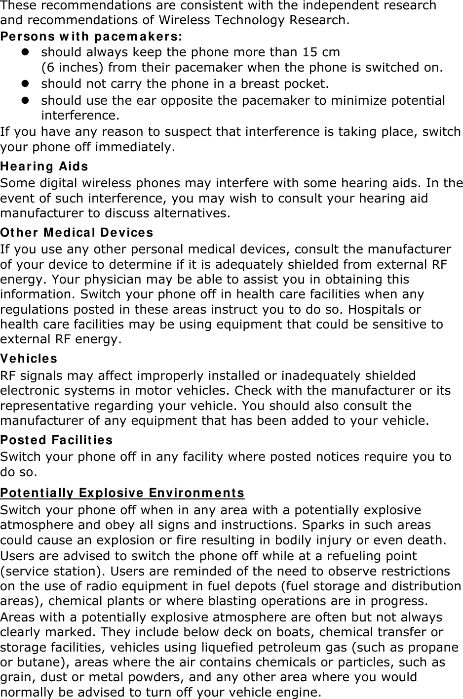 These recommendations are consistent with the independent research and recommendations of Wireless Technology Research. Persons with pacemakers:  should always keep the phone more than 15 cm   (6 inches) from their pacemaker when the phone is switched on.  should not carry the phone in a breast pocket.  should use the ear opposite the pacemaker to minimize potential interference. If you have any reason to suspect that interference is taking place, switch your phone off immediately. Hearing Aids Some digital wireless phones may interfere with some hearing aids. In the event of such interference, you may wish to consult your hearing aid manufacturer to discuss alternatives. Other Medical Devices If you use any other personal medical devices, consult the manufacturer of your device to determine if it is adequately shielded from external RF energy. Your physician may be able to assist you in obtaining this information. Switch your phone off in health care facilities when any regulations posted in these areas instruct you to do so. Hospitals or health care facilities may be using equipment that could be sensitive to external RF energy. Vehicles RF signals may affect improperly installed or inadequately shielded electronic systems in motor vehicles. Check with the manufacturer or its representative regarding your vehicle. You should also consult the manufacturer of any equipment that has been added to your vehicle. Posted Facilities Switch your phone off in any facility where posted notices require you to do so. Switch your phone off when in any area with a potentially explosive atmosphere and obey all signs and instructions. Sparks in such areas could cause an explosion or fire resulting in bodily injury or even death. Potentially Explosive Environments Users are advised to switch the phone off while at a refueling point (service station). Users are reminded of the need to observe restrictions on the use of radio equipment in fuel depots (fuel storage and distribution areas), chemical plants or where blasting operations are in progress. Areas with a potentially explosive atmosphere are often but not always clearly marked. They include below deck on boats, chemical transfer or storage facilities, vehicles using liquefied petroleum gas (such as propane or butane), areas where the air contains chemicals or particles, such as grain, dust or metal powders, and any other area where you would normally be advised to turn off your vehicle engine. 