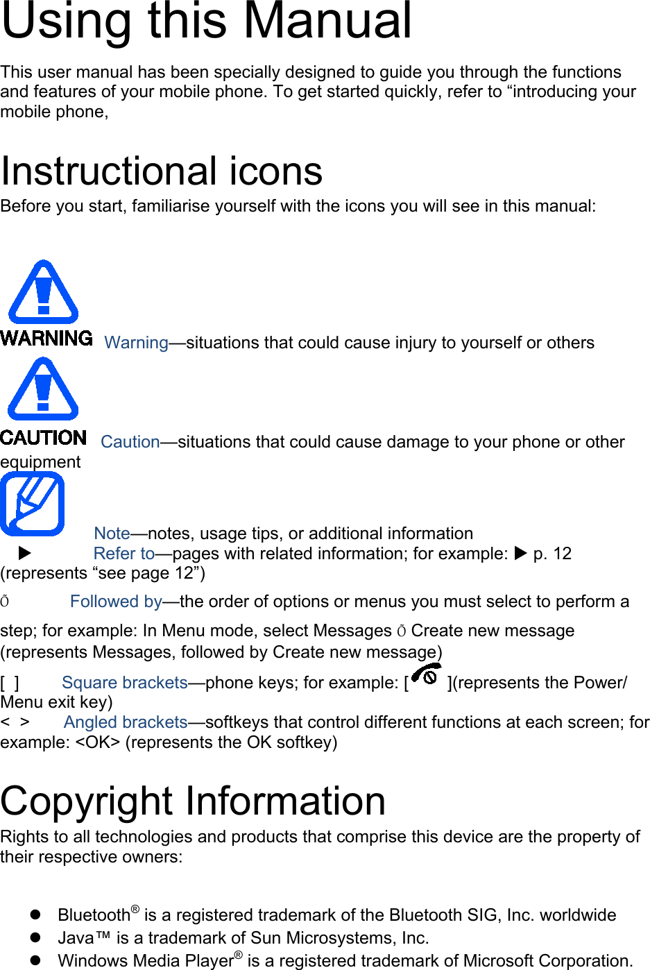 Using this Manual This user manual has been specially designed to guide you through the functions and features of your mobile phone. To get started quickly, refer to “introducing your mobile phone,  Instructional icons Before you start, familiarise yourself with the icons you will see in this manual:     Warning—situations that could cause injury to yourself or others  Caution—situations that could cause damage to your phone or other equipment    Note—notes, usage tips, or additional information           Refer to—pages with related information; for example:  p. 12 (represents “see page 12”) Õ        Followed by—the order of options or menus you must select to perform a step; for example: In Menu mode, select Messages Õ Create new message (represents Messages, followed by Create new message) [  ]      Square brackets—phone keys; for example: [ ](represents the Power/ Menu exit key) &lt;  &gt;    Angled brackets—softkeys that control different functions at each screen; for example: &lt;OK&gt; (represents the OK softkey)  Copyright Information Rights to all technologies and products that comprise this device are the property of their respective owners:   Bluetooth® Java™ is a trademark of Sun Microsystems, Inc.  is a registered trademark of the Bluetooth SIG, Inc. worldwide  Windows Media Player® is a registered trademark of Microsoft Corporation. 