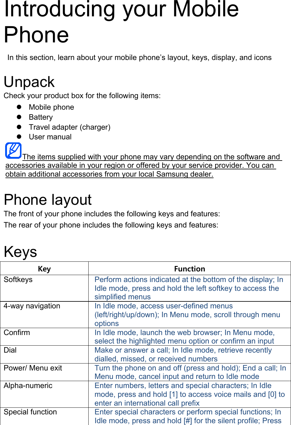 Introducing your Mobile Phone  In this section, learn about your mobile phone’s layout, keys, display, and icons  Unpack Check your product box for the following items:  Mobile phone  Battery  Travel adapter (charger)  User manual  The items supplied with your phone may vary depending on the software and accessories available in your region or offered by your service provider. You can obtain additional accessories from your local Samsung dealer. Phone layout The front of your phone includes the following keys and features: The rear of your phone includes the following keys and features:  Keys Key Function Softkeys Perform actions indicated at the bottom of the display; In Idle mode, press and hold the left softkey to access the simplified menus 4-way navigation In Idle mode, access user-defined menus (left/right/up/down); In Menu mode, scroll through menu options Confirm In Idle mode, launch the web browser; In Menu mode, select the highlighted menu option or confirm an input Dial Make or answer a call; In Idle mode, retrieve recently dialled, missed, or received numbers Power/ Menu exit Turn the phone on and off (press and hold); End a call; In Menu mode, cancel input and return to Idle mode Alpha-numeric Enter numbers, letters and special characters; In Idle mode, press and hold [1] to access voice mails and [0] to enter an international call prefix Special function Enter special characters or perform special functions; In Idle mode, press and hold [#] for the silent profile; Press 