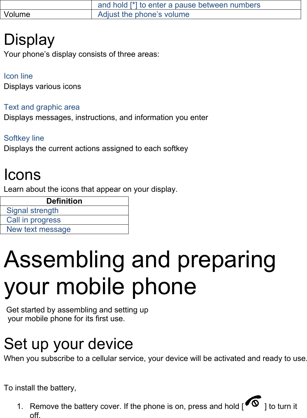 and hold [*] to enter a pause between numbers Volume Adjust the phone’s volume  Display Your phone’s display consists of three areas:  Icon line Displays various icons  Text and graphic area Displays messages, instructions, and information you enter  Softkey line Displays the current actions assigned to each softkey  Icons Learn about the icons that appear on your display. Definition Signal strength Call in progress New text message  Assembling and preparing your mobile phone    Get started by assembling and setting up    your mobile phone for its first use.  Set up your device When you subscribe to a cellular service, your device will be activated and ready to use. To install the battery, 1. Remove the battery cover. If the phone is on, press and hold [ ] to turn it off. 