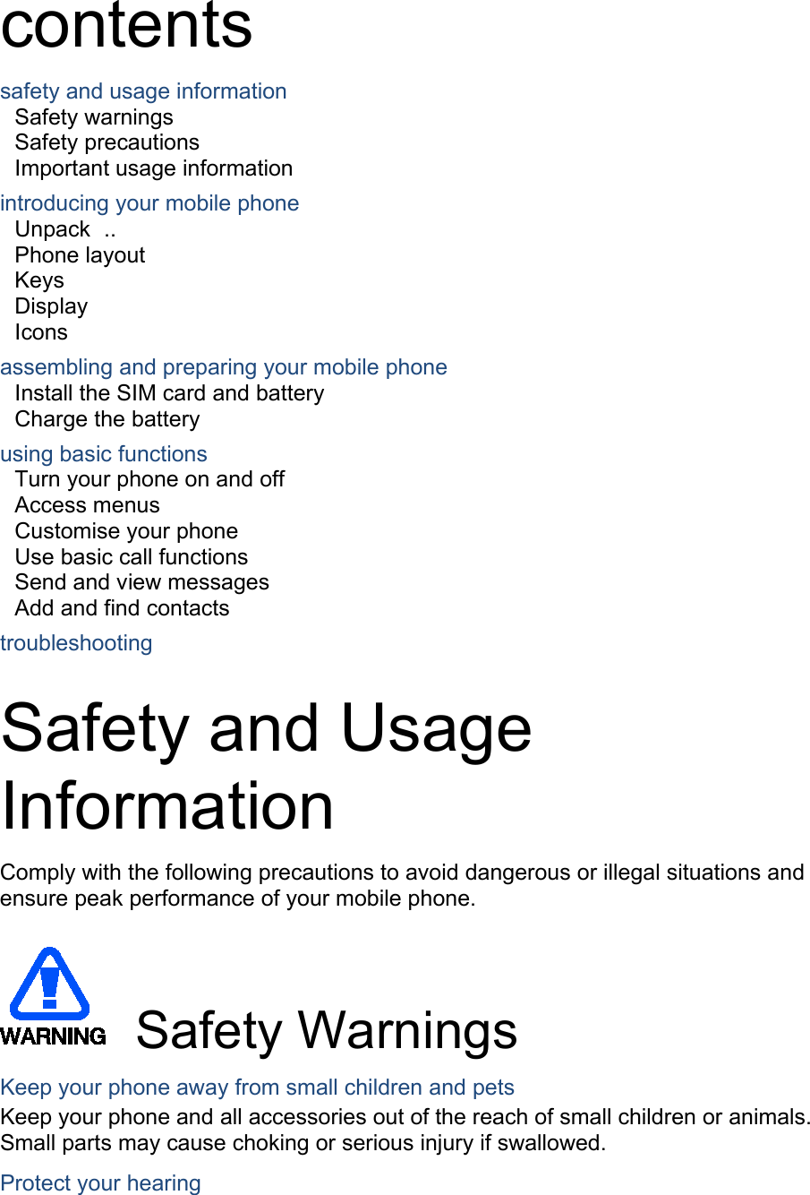  contents safety and usage information     Safety warnings     Safety precautions     Important usage information     introducing your mobile phone     Unpack   ..  Phone layout     Keys   Display   Icons assembling and preparing your mobile phone     Install the SIM card and battery     Charge the battery     using basic functions    Turn your phone on and off    Access menus     Customise your phone     Use basic call functions     Send and view messages     Add and find contacts     troubleshooting      Safety and Usage Information   Comply with the following precautions to avoid dangerous or illegal situations and ensure peak performance of your mobile phone.   Safety Warnings Keep your phone away from small children and pets Keep your phone and all accessories out of the reach of small children or animals. Small parts may cause choking or serious injury if swallowed. Protect your hearing 