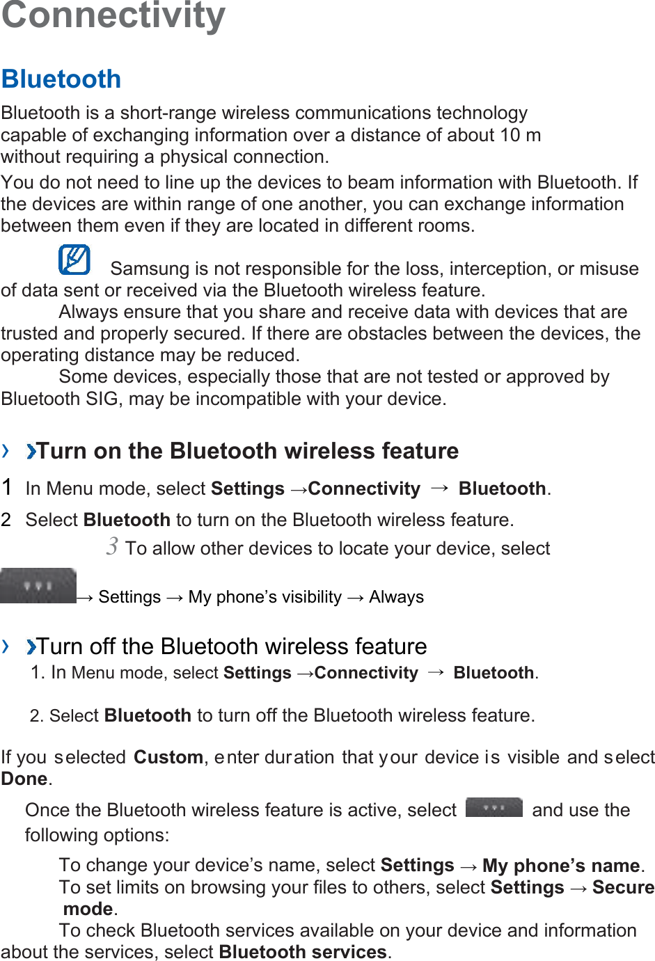 Connectivity   Bluetooth   Bluetooth is a short-range wireless communications technology capable of exchanging information over a distance of about 10 m without requiring a physical connection.   You do not need to line up the devices to beam information with Bluetooth. If the devices are within range of one another, you can exchange information between them even if they are located in different rooms.     Samsung is not responsible for the loss, interception, or misuse of data sent or received via the Bluetooth wireless feature.    Always ensure that you share and receive data with devices that are trusted and properly secured. If there are obstacles between the devices, the operating distance may be reduced.    Some devices, especially those that are not tested or approved by Bluetooth SIG, may be incompatible with your device.    ›  Turn on the Bluetooth wireless feature   1  In Menu mode, select Settings →Connectivity  → Bluetooth.   2  Select Bluetooth to turn on the Bluetooth wireless feature.   3 To allow other devices to locate your device, select   → Settings → My phone’s visibility → Always    ›  Turn off the Bluetooth wireless feature   1. In Menu mode, select Settings →Connectivity  → Bluetooth. 2. Select Bluetooth to turn off the Bluetooth wireless feature. If you selected Custom, enter duration that your device is visible and select Done.   Once the Bluetooth wireless feature is active, select   and use the following options:    To change your device’s name, select Settings → My phone’s name.    To set limits on browsing your files to others, select Settings → Secure             mode.    To check Bluetooth services available on your device and information about the services, select Bluetooth services.    