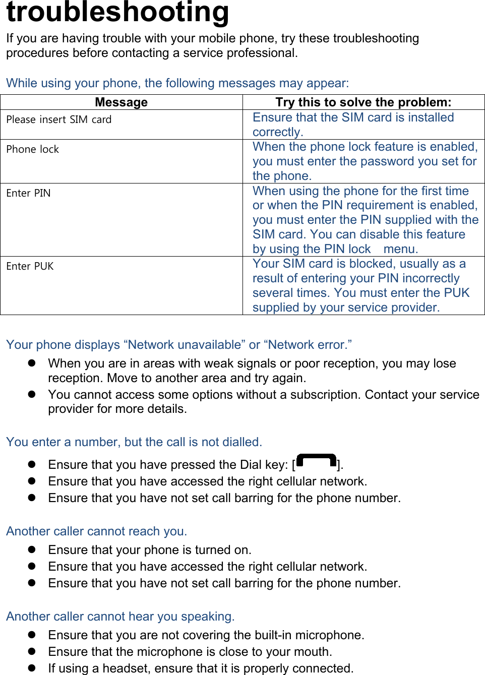  troubleshooting If you are having trouble with your mobile phone, try these troubleshooting procedures before contacting a service professional. While using your phone, the following messages may appear: Message Try this to solve the problem: Please insert SIM card Ensure that the SIM card is installed correctly. Phone lock When the phone lock feature is enabled, you must enter the password you set for the phone. Enter PIN When using the phone for the first time or when the PIN requirement is enabled, you must enter the PIN supplied with the SIM card. You can disable this feature by using the PIN lock   menu. Enter PUK Your SIM card is blocked, usually as a result of entering your PIN incorrectly several times. You must enter the PUK supplied by your service provider.    Your phone displays “Network unavailable” or “Network error.”  When you are in areas with weak signals or poor reception, you may lose reception. Move to another area and try again.  You cannot access some options without a subscription. Contact your service provider for more details.  You enter a number, but the call is not dialled.  Ensure that you have pressed the Dial key: [ ].  Ensure that you have accessed the right cellular network.  Ensure that you have not set call barring for the phone number.  Another caller cannot reach you.  Ensure that your phone is turned on.  Ensure that you have accessed the right cellular network.  Ensure that you have not set call barring for the phone number.  Another caller cannot hear you speaking.  Ensure that you are not covering the built-in microphone.  Ensure that the microphone is close to your mouth.  If using a headset, ensure that it is properly connected.  