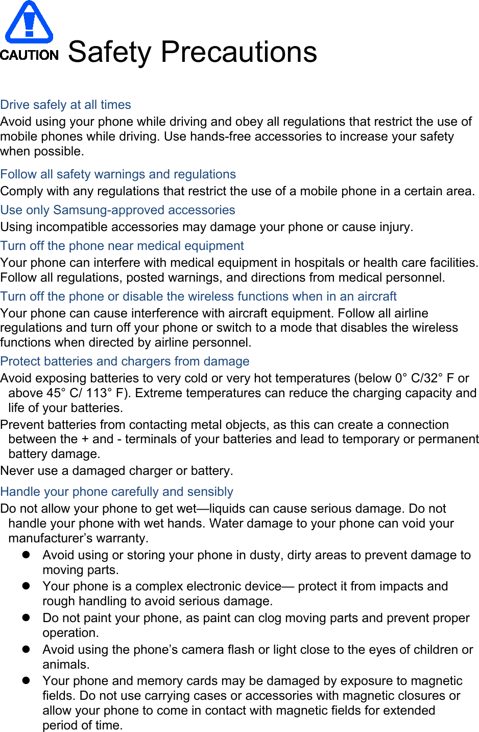  Safety Precautions  Drive safely at all times Avoid using your phone while driving and obey all regulations that restrict the use of mobile phones while driving. Use hands-free accessories to increase your safety when possible. Follow all safety warnings and regulations Comply with any regulations that restrict the use of a mobile phone in a certain area. Use only Samsung-approved accessories Using incompatible accessories may damage your phone or cause injury. Turn off the phone near medical equipment Your phone can interfere with medical equipment in hospitals or health care facilities. Follow all regulations, posted warnings, and directions from medical personnel. Turn off the phone or disable the wireless functions when in an aircraft Your phone can cause interference with aircraft equipment. Follow all airline regulations and turn off your phone or switch to a mode that disables the wireless functions when directed by airline personnel. Protect batteries and chargers from damage Avoid exposing batteries to very cold or very hot temperatures (below 0° C/32° F or above 45° C/ 113° F). Extreme temperatures can reduce the charging capacity and life of your batteries. Prevent batteries from contacting metal objects, as this can create a connection between the + and - terminals of your batteries and lead to temporary or permanent battery damage. Never use a damaged charger or battery. Handle your phone carefully and sensibly Do not allow your phone to get wet—liquids can cause serious damage. Do not handle your phone with wet hands. Water damage to your phone can void your manufacturer’s warranty.  Avoid using or storing your phone in dusty, dirty areas to prevent damage to moving parts.  Your phone is a complex electronic device— protect it from impacts and rough handling to avoid serious damage.  Do not paint your phone, as paint can clog moving parts and prevent proper operation.  Avoid using the phone’s camera flash or light close to the eyes of children or animals.  Your phone and memory cards may be damaged by exposure to magnetic fields. Do not use carrying cases or accessories with magnetic closures or allow your phone to come in contact with magnetic fields for extended                period of time.