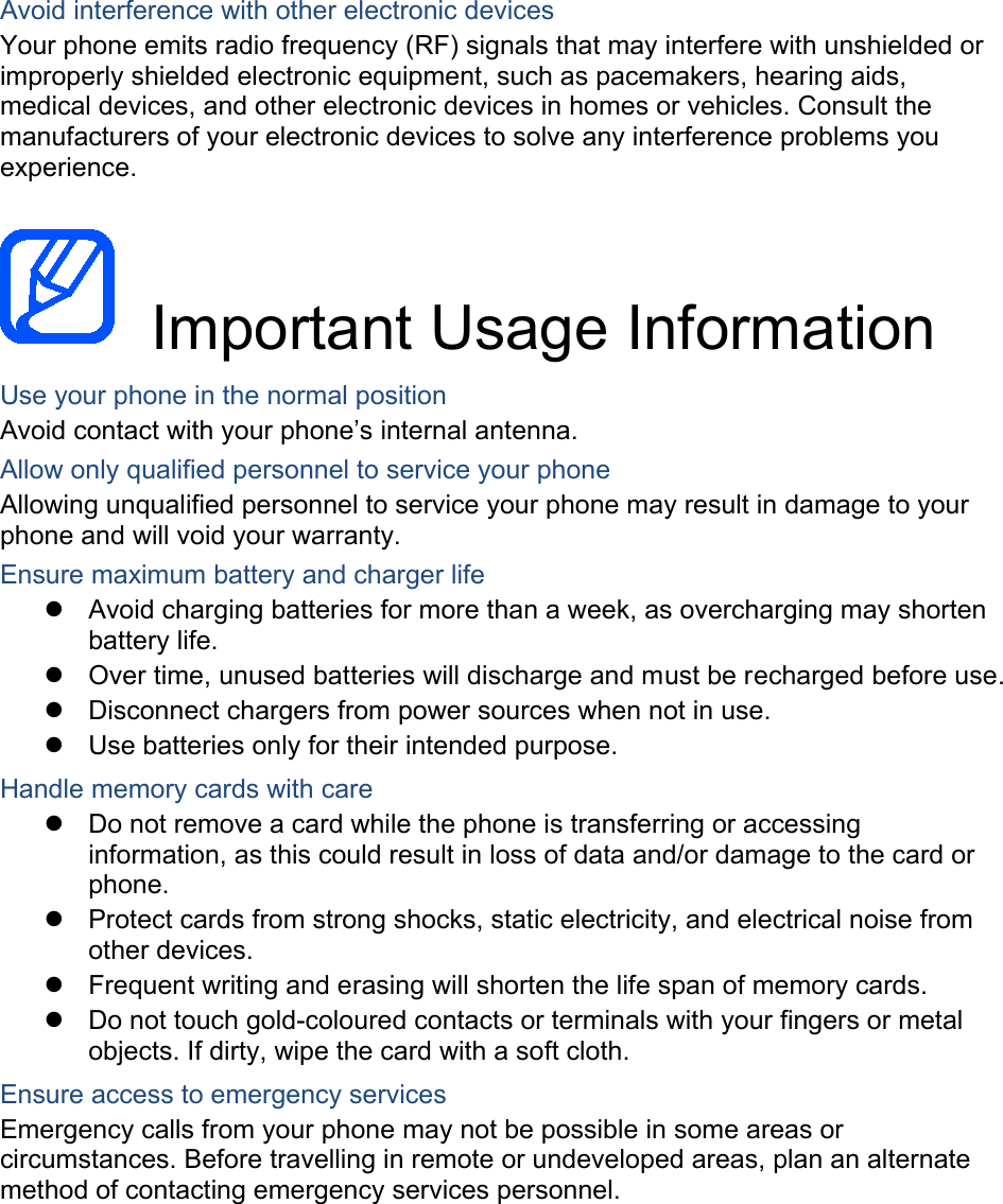  Avoid interference with other electronic devices Your phone emits radio frequency (RF) signals that may interfere with unshielded or improperly shielded electronic equipment, such as pacemakers, hearing aids, medical devices, and other electronic devices in homes or vehicles. Consult the manufacturers of your electronic devices to solve any interference problems you experience.   Important Usage Information Use your phone in the normal position Avoid contact with your phone’s internal antenna. Allow only qualified personnel to service your phone Allowing unqualified personnel to service your phone may result in damage to your phone and will void your warranty. Ensure maximum battery and charger life  Avoid charging batteries for more than a week, as overcharging may shorten battery life.  Over time, unused batteries will discharge and must be recharged before use.  Disconnect chargers from power sources when not in use.  Use batteries only for their intended purpose. Handle memory cards with care  Do not remove a card while the phone is transferring or accessing information, as this could result in loss of data and/or damage to the card or phone.  Protect cards from strong shocks, static electricity, and electrical noise from other devices.  Frequent writing and erasing will shorten the life span of memory cards.  Do not touch gold-coloured contacts or terminals with your fingers or metal objects. If dirty, wipe the card with a soft cloth. Ensure access to emergency services Emergency calls from your phone may not be possible in some areas or circumstances. Before travelling in remote or undeveloped areas, plan an alternate method of contacting emergency services personnel.    