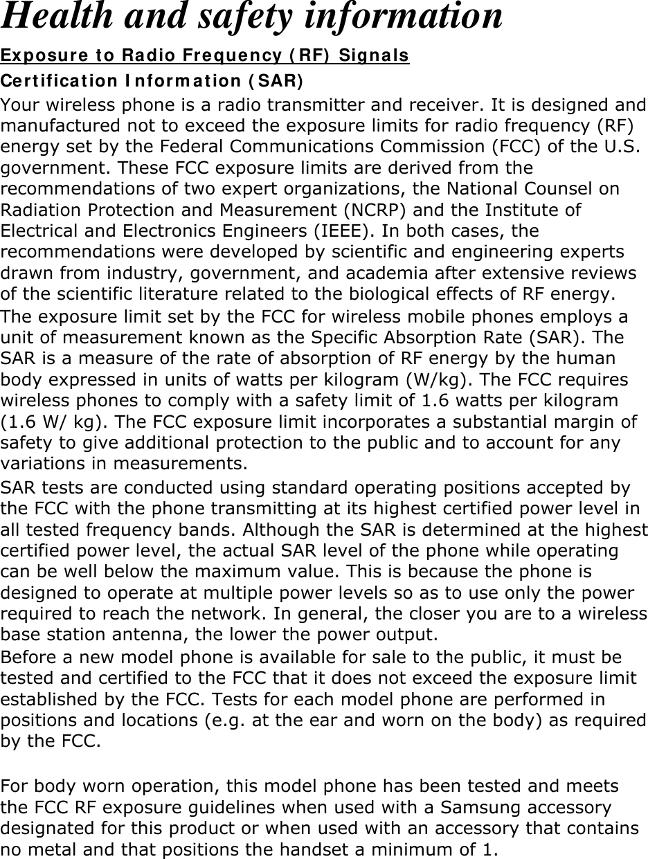 Health and safety information Certification Information (SAR) Exposure to Radio Frequency (RF) Signals Your wireless phone is a radio transmitter and receiver. It is designed and manufactured not to exceed the exposure limits for radio frequency (RF) energy set by the Federal Communications Commission (FCC) of the U.S. government. These FCC exposure limits are derived from the recommendations of two expert organizations, the National Counsel on Radiation Protection and Measurement (NCRP) and the Institute of Electrical and Electronics Engineers (IEEE). In both cases, the recommendations were developed by scientific and engineering experts drawn from industry, government, and academia after extensive reviews of the scientific literature related to the biological effects of RF energy. The exposure limit set by the FCC for wireless mobile phones employs a unit of measurement known as the Specific Absorption Rate (SAR). The SAR is a measure of the rate of absorption of RF energy by the human body expressed in units of watts per kilogram (W/kg). The FCC requires wireless phones to comply with a safety limit of 1.6 watts per kilogram (1.6 W/ kg). The FCC exposure limit incorporates a substantial margin of safety to give additional protection to the public and to account for any variations in measurements. SAR tests are conducted using standard operating positions accepted by the FCC with the phone transmitting at its highest certified power level in all tested frequency bands. Although the SAR is determined at the highest certified power level, the actual SAR level of the phone while operating can be well below the maximum value. This is because the phone is designed to operate at multiple power levels so as to use only the power required to reach the network. In general, the closer you are to a wireless base station antenna, the lower the power output. Before a new model phone is available for sale to the public, it must be tested and certified to the FCC that it does not exceed the exposure limit established by the FCC. Tests for each model phone are performed in positions and locations (e.g. at the ear and worn on the body) as required by the FCC.      For body worn operation, this model phone has been tested and meets the FCC RF exposure guidelines when used with a Samsung accessory designated for this product or when used with an accessory that contains no metal and that positions the handset a minimum of 1. cm from the body.   Non-compliance with the above restrictions may result in violation of FCC RF exposure guidelines. SAR information on this and other model phones can be viewed on-line at http://www.fcc.gov/oet/ea/fccid/. Please use the phone FCC ID number for 