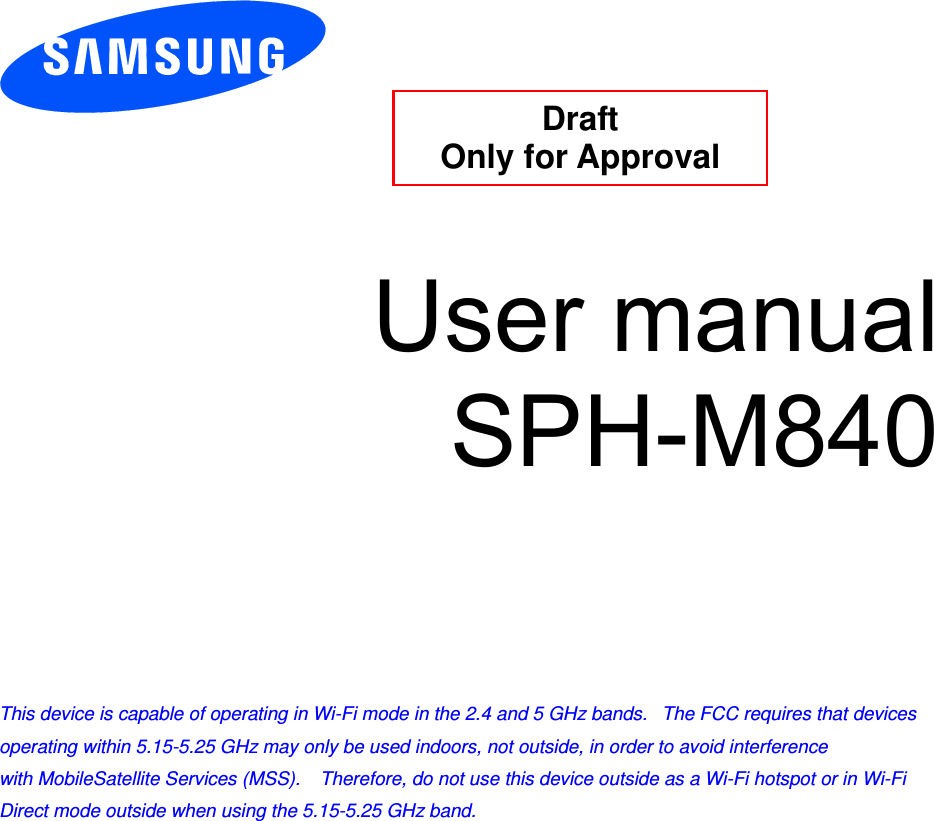          User manual SPH-M840          This device is capable of operating in Wi-Fi mode in the 2.4 and 5 GHz bands.   The FCC requires that devices operating within 5.15-5.25 GHz may only be used indoors, not outside, in order to avoid interference with MobileSatellite Services (MSS).    Therefore, do not use this device outside as a Wi-Fi hotspot or in Wi-Fi Direct mode outside when using the 5.15-5.25 GHz band.  Draft  Only for Approval 