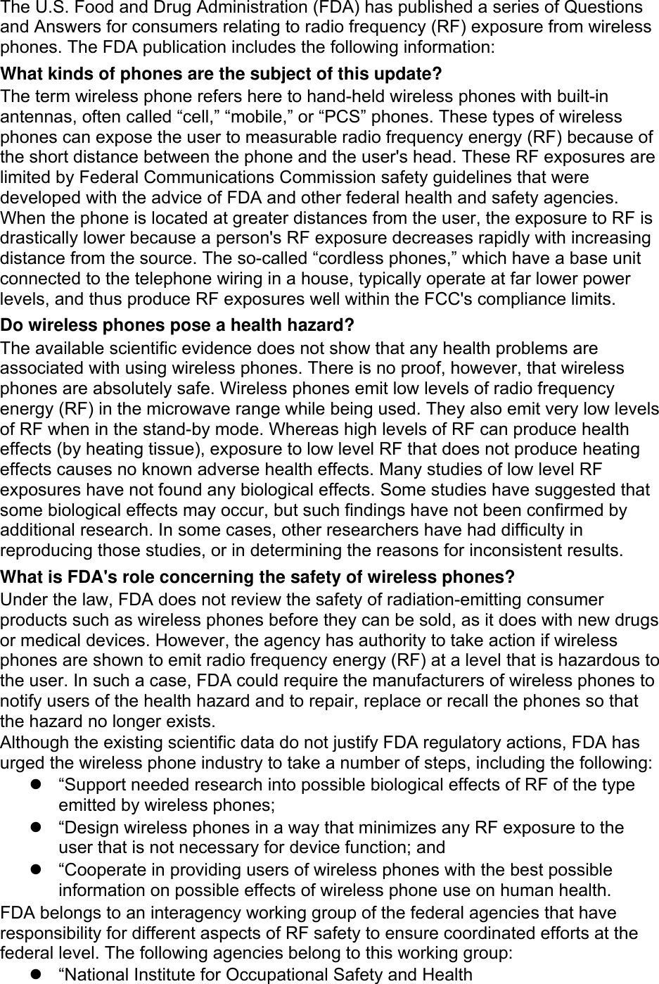 The U.S. Food and Drug Administration (FDA) has published a series of Questions and Answers for consumers relating to radio frequency (RF) exposure from wireless phones. The FDA publication includes the following information: What kinds of phones are the subject of this update? The term wireless phone refers here to hand-held wireless phones with built-in antennas, often called “cell,” “mobile,” or “PCS” phones. These types of wireless phones can expose the user to measurable radio frequency energy (RF) because of the short distance between the phone and the user&apos;s head. These RF exposures are limited by Federal Communications Commission safety guidelines that were developed with the advice of FDA and other federal health and safety agencies. When the phone is located at greater distances from the user, the exposure to RF is drastically lower because a person&apos;s RF exposure decreases rapidly with increasing distance from the source. The so-called “cordless phones,” which have a base unit connected to the telephone wiring in a house, typically operate at far lower power levels, and thus produce RF exposures well within the FCC&apos;s compliance limits. Do wireless phones pose a health hazard? The available scientific evidence does not show that any health problems are associated with using wireless phones. There is no proof, however, that wireless phones are absolutely safe. Wireless phones emit low levels of radio frequency energy (RF) in the microwave range while being used. They also emit very low levels of RF when in the stand-by mode. Whereas high levels of RF can produce health effects (by heating tissue), exposure to low level RF that does not produce heating effects causes no known adverse health effects. Many studies of low level RF exposures have not found any biological effects. Some studies have suggested that some biological effects may occur, but such findings have not been confirmed by additional research. In some cases, other researchers have had difficulty in reproducing those studies, or in determining the reasons for inconsistent results. What is FDA&apos;s role concerning the safety of wireless phones? Under the law, FDA does not review the safety of radiation-emitting consumer products such as wireless phones before they can be sold, as it does with new drugs or medical devices. However, the agency has authority to take action if wireless phones are shown to emit radio frequency energy (RF) at a level that is hazardous to the user. In such a case, FDA could require the manufacturers of wireless phones to notify users of the health hazard and to repair, replace or recall the phones so that the hazard no longer exists. Although the existing scientific data do not justify FDA regulatory actions, FDA has urged the wireless phone industry to take a number of steps, including the following:   “Support needed research into possible biological effects of RF of the type emitted by wireless phones;   “Design wireless phones in a way that minimizes any RF exposure to the user that is not necessary for device function; and   “Cooperate in providing users of wireless phones with the best possible information on possible effects of wireless phone use on human health. FDA belongs to an interagency working group of the federal agencies that have responsibility for different aspects of RF safety to ensure coordinated efforts at the federal level. The following agencies belong to this working group:   “National Institute for Occupational Safety and Health 