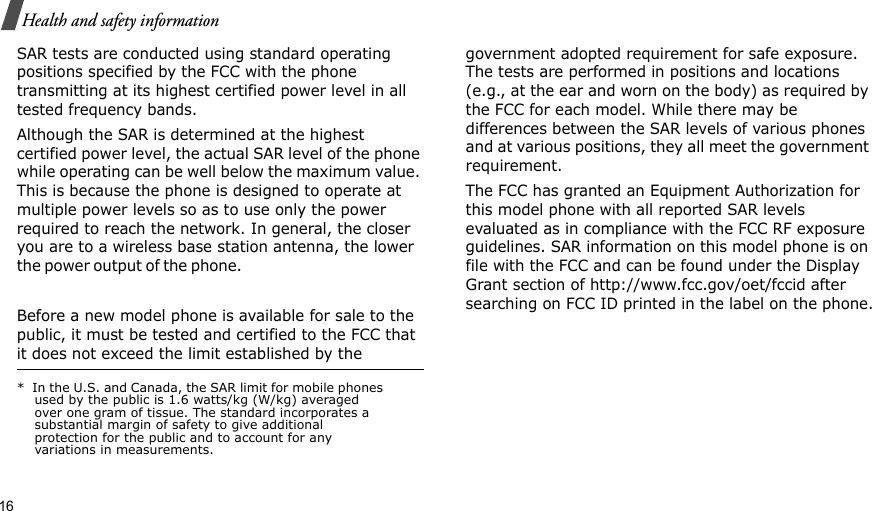 16Health and safety informationSAR tests are conducted using standard operating positions specified by the FCC with the phone transmitting at its highest certified power level in all tested frequency bands. Although the SAR is determined at the highest certified power level, the actual SAR level of the phone while operating can be well below the maximum value. This is because the phone is designed to operate at multiple power levels so as to use only the power required to reach the network. In general, the closer you are to a wireless base station antenna, the lower the p o w er out p u t  o f  the p h o n e.                                                     Before a new model phone is available for sale to the public, it must be tested and certified to the FCC that it does not exceed the limit established by the government adopted requirement for safe exposure. The tests are performed in positions and locations (e.g., at the ear and worn on the body) as required by the FCC for each model. While there may be differences between the SAR levels of various phones and at various positions, they all meet the government requirement.The FCC has granted an Equipment Authorization for this model phone with all reported SAR levels evaluated as in compliance with the FCC RF exposure guidelines. SAR information on this model phone is on file with the FCC and can be found under the Display Grant section of http://www.fcc.gov/oet/fccid after searching on FCC ID printed in the label on the phone.*  In the U.S. and Canada, the SAR limit for mobile phones used by the public is 1.6 watts/kg (W/kg) averaged over one gram of tissue. The standard incorporates a substantial margin of safety to give additional protection for the public and to account for any variations in measurements.