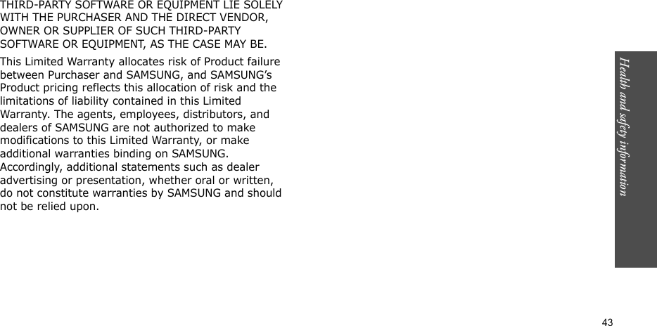 Health and safety information    43THIRD-PARTY SOFTWARE OR EQUIPMENT LIE SOLELY WITH THE PURCHASER AND THE DIRECT VENDOR, OWNER OR SUPPLIER OF SUCH THIRD-PARTY SOFTWARE OR EQUIPMENT, AS THE CASE MAY BE.This Limited Warranty allocates risk of Product failure between Purchaser and SAMSUNG, and SAMSUNG’s Product pricing reflects this allocation of risk and the limitations of liability contained in this Limited Warranty. The agents, employees, distributors, and dealers of SAMSUNG are not authorized to make modifications to this Limited Warranty, or make additional warranties binding on SAMSUNG. Accordingly, additional statements such as dealer advertising or presentation, whether oral or written, do not constitute warranties by SAMSUNG and should not be relied upon.