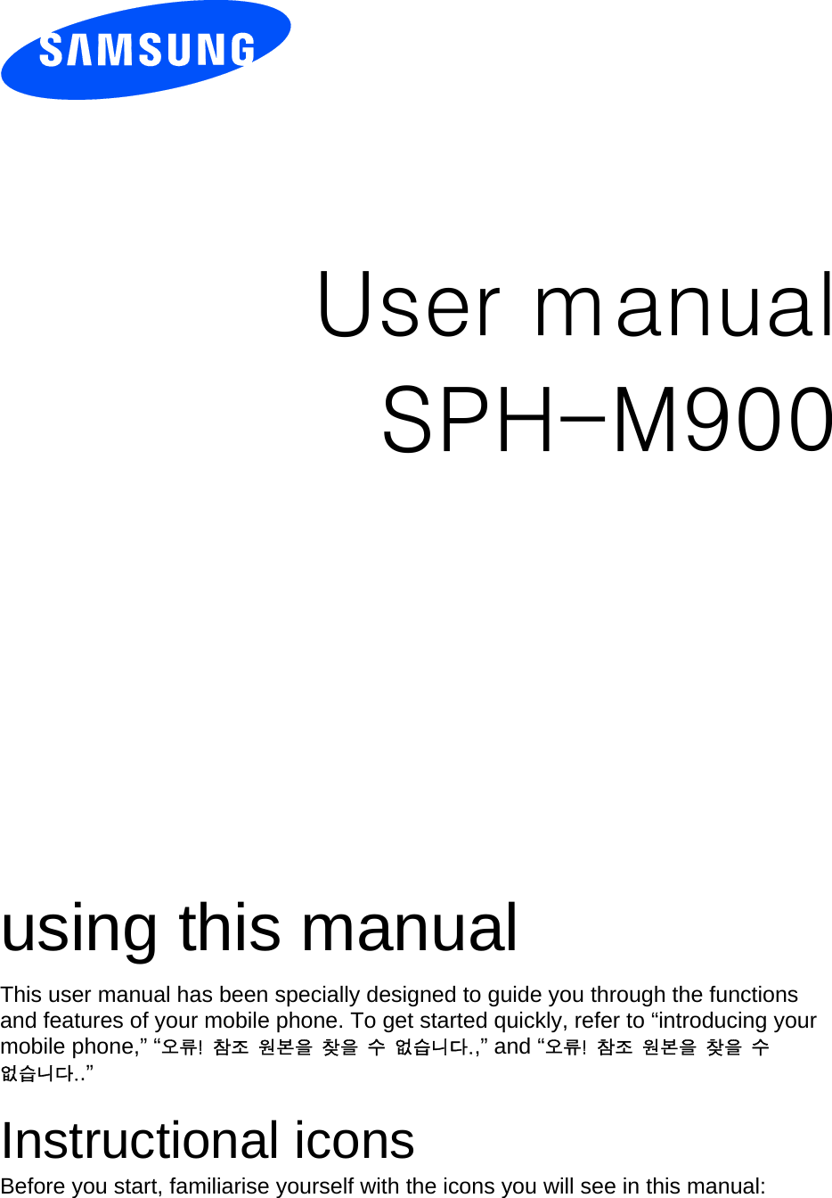            User manual SPH-M900                  using this manual This user manual has been specially designed to guide you through the functions and features of your mobile phone. To get started quickly, refer to “introducing your mobile phone,” “오류!  참조  원본을  찾을  수  없습니다.,” and “오류!  참조  원본을  찾을  수 없습니다..”  Instructional icons Before you start, familiarise yourself with the icons you will see in this manual:   