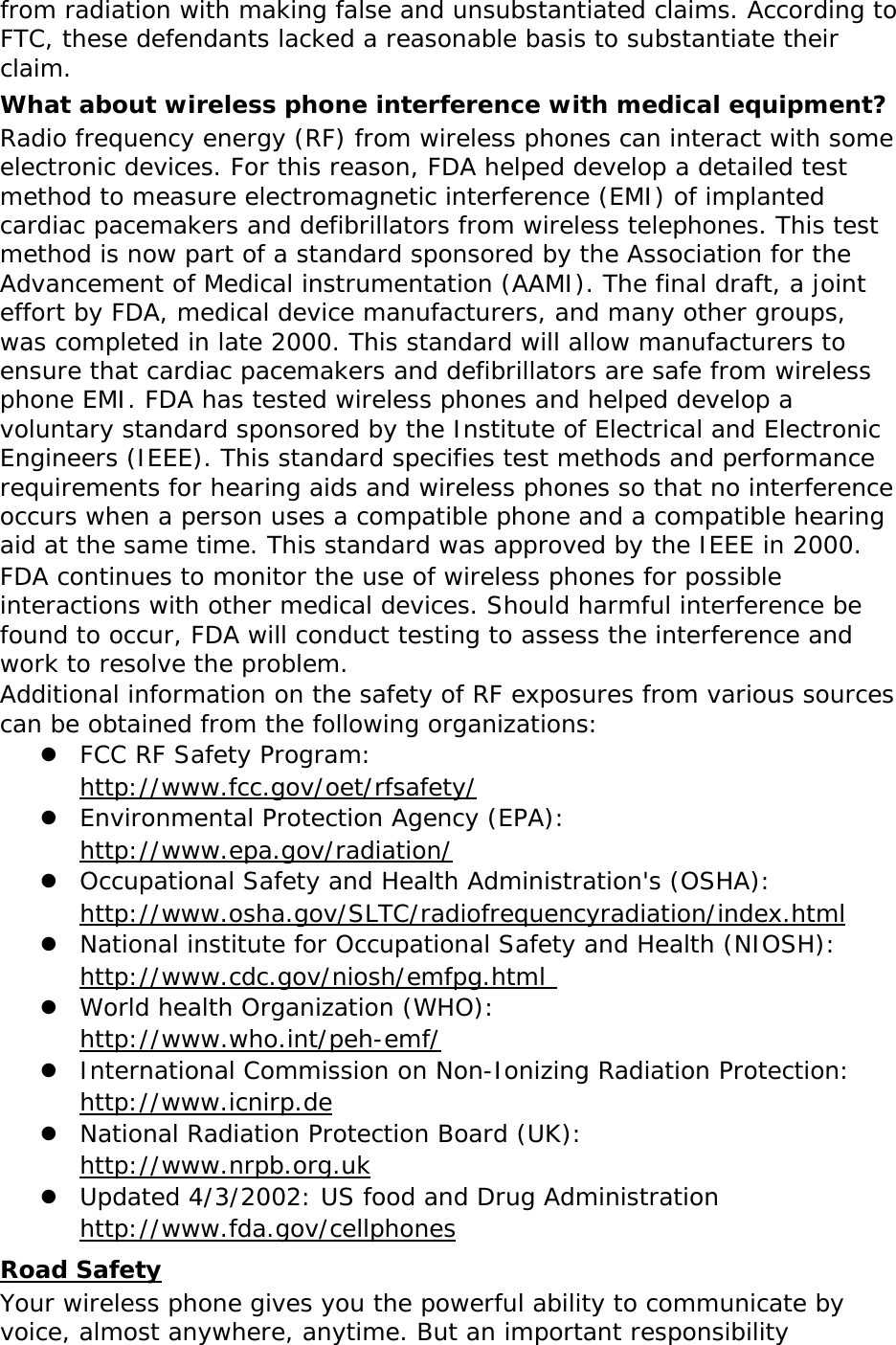   from radiation with making false and unsubstantiated claims. According to FTC, these defendants lacked a reasonable basis to substantiate their claim. What about wireless phone interference with medical equipment? Radio frequency energy (RF) from wireless phones can interact with some electronic devices. For this reason, FDA helped develop a detailed test method to measure electromagnetic interference (EMI) of implanted cardiac pacemakers and defibrillators from wireless telephones. This test method is now part of a standard sponsored by the Association for the Advancement of Medical instrumentation (AAMI). The final draft, a joint effort by FDA, medical device manufacturers, and many other groups, was completed in late 2000. This standard will allow manufacturers to ensure that cardiac pacemakers and defibrillators are safe from wireless phone EMI. FDA has tested wireless phones and helped develop a voluntary standard sponsored by the Institute of Electrical and Electronic Engineers (IEEE). This standard specifies test methods and performance requirements for hearing aids and wireless phones so that no interference occurs when a person uses a compatible phone and a compatible hearing aid at the same time. This standard was approved by the IEEE in 2000. FDA continues to monitor the use of wireless phones for possible interactions with other medical devices. Should harmful interference be found to occur, FDA will conduct testing to assess the interference and work to resolve the problem. Additional information on the safety of RF exposures from various sources can be obtained from the following organizations:  FCC RF Safety Program:  http://www.fcc.gov/oet/rfsafety/  Environmental Protection Agency (EPA):  http://www.epa.gov/radiation/  Occupational Safety and Health Administration&apos;s (OSHA):        http://www.osha.gov/SLTC/radiofrequencyradiation/index.html  National institute for Occupational Safety and Health (NIOSH):  http://www.cdc.gov/niosh/emfpg.html   World health Organization (WHO):  http://www.who.int/peh-emf/  International Commission on Non-Ionizing Radiation Protection:  http://www.icnirp.de  National Radiation Protection Board (UK):  http://www.nrpb.org.uk  Updated 4/3/2002: US food and Drug Administration  http://www.fda.gov/cellphones Road Safety Your wireless phone gives you the powerful ability to communicate by voice, almost anywhere, anytime. But an important responsibility 