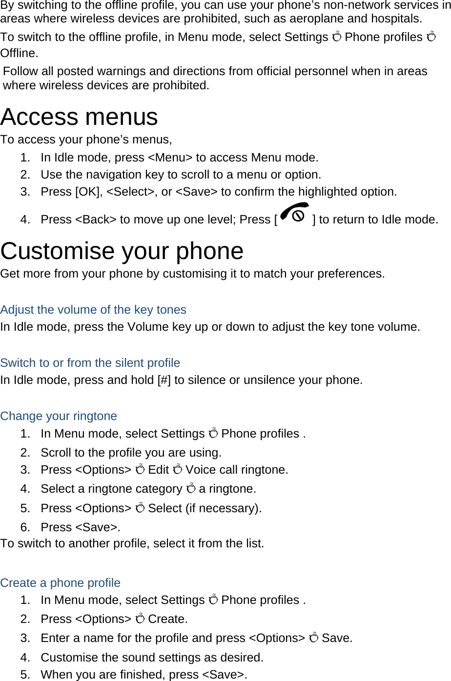   By switching to the offline profile, you can use your phone’s non-network services in areas where wireless devices are prohibited, such as aeroplane and hospitals. To switch to the offline profile, in Menu mode, select Settings Õ Phone profiles Õ Offline. Follow all posted warnings and directions from official personnel when in areas where wireless devices are prohibited. Access menus To access your phone’s menus, 1.  In Idle mode, press &lt;Menu&gt; to access Menu mode. 2.  Use the navigation key to scroll to a menu or option. 3.  Press [OK], &lt;Select&gt;, or &lt;Save&gt; to confirm the highlighted option. 4.  Press &lt;Back&gt; to move up one level; Press [ ] to return to Idle mode. Customise your phone Get more from your phone by customising it to match your preferences.  Adjust the volume of the key tones In Idle mode, press the Volume key up or down to adjust the key tone volume.  Switch to or from the silent profile In Idle mode, press and hold [#] to silence or unsilence your phone.  Change your ringtone 1.  In Menu mode, select Settings Õ Phone profiles . 2.  Scroll to the profile you are using. 3. Press &lt;Options&gt; Õ Edit Õ Voice call ringtone. 4.  Select a ringtone category Õ a ringtone. 5. Press &lt;Options&gt; Õ Select (if necessary). 6. Press &lt;Save&gt;. To switch to another profile, select it from the list.  Create a phone profile 1.  In Menu mode, select Settings Õ Phone profiles . 2. Press &lt;Options&gt; Õ Create. 3.  Enter a name for the profile and press &lt;Options&gt; Õ Save. 4.  Customise the sound settings as desired. 5.  When you are finished, press &lt;Save&gt;. 