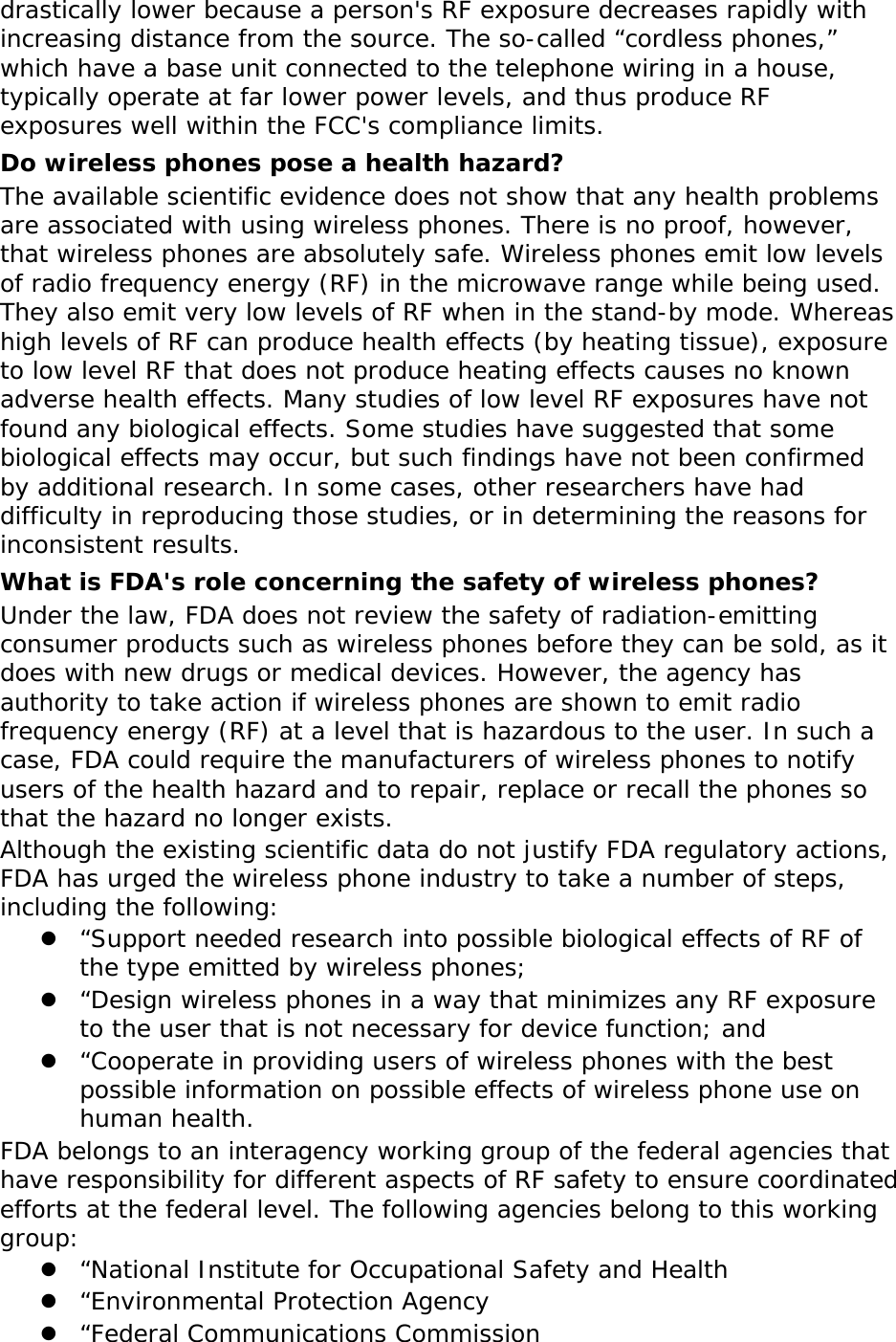   drastically lower because a person&apos;s RF exposure decreases rapidly with increasing distance from the source. The so-called “cordless phones,” which have a base unit connected to the telephone wiring in a house, typically operate at far lower power levels, and thus produce RF exposures well within the FCC&apos;s compliance limits. Do wireless phones pose a health hazard? The available scientific evidence does not show that any health problems are associated with using wireless phones. There is no proof, however, that wireless phones are absolutely safe. Wireless phones emit low levels of radio frequency energy (RF) in the microwave range while being used. They also emit very low levels of RF when in the stand-by mode. Whereas high levels of RF can produce health effects (by heating tissue), exposure to low level RF that does not produce heating effects causes no known adverse health effects. Many studies of low level RF exposures have not found any biological effects. Some studies have suggested that some biological effects may occur, but such findings have not been confirmed by additional research. In some cases, other researchers have had difficulty in reproducing those studies, or in determining the reasons for inconsistent results. What is FDA&apos;s role concerning the safety of wireless phones? Under the law, FDA does not review the safety of radiation-emitting consumer products such as wireless phones before they can be sold, as it does with new drugs or medical devices. However, the agency has authority to take action if wireless phones are shown to emit radio frequency energy (RF) at a level that is hazardous to the user. In such a case, FDA could require the manufacturers of wireless phones to notify users of the health hazard and to repair, replace or recall the phones so that the hazard no longer exists. Although the existing scientific data do not justify FDA regulatory actions, FDA has urged the wireless phone industry to take a number of steps, including the following:  “Support needed research into possible biological effects of RF of the type emitted by wireless phones;  “Design wireless phones in a way that minimizes any RF exposure to the user that is not necessary for device function; and  “Cooperate in providing users of wireless phones with the best possible information on possible effects of wireless phone use on human health. FDA belongs to an interagency working group of the federal agencies that have responsibility for different aspects of RF safety to ensure coordinated efforts at the federal level. The following agencies belong to this working group:  “National Institute for Occupational Safety and Health  “Environmental Protection Agency  “Federal Communications Commission 