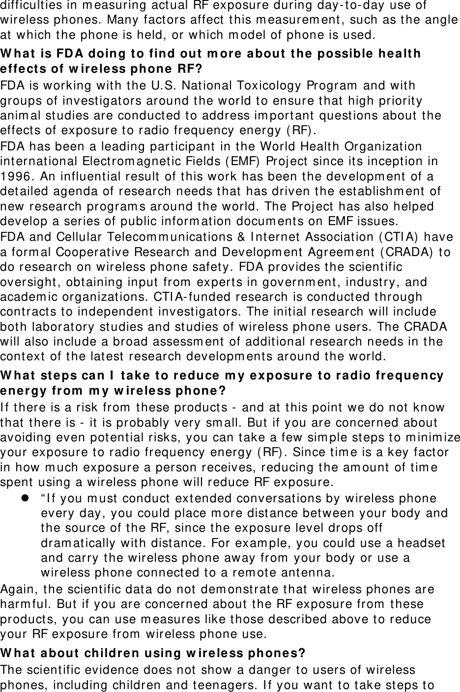 difficulties in measuring actual RF exposure during day-to-day use of wireless phones. Many factors affect this measurement, such as the angle at which the phone is held, or which model of phone is used. What is FDA doing to find out more about the possible health effects of wireless phone RF? FDA is working with the U.S. National Toxicology Program and with groups of investigators around the world to ensure that high priority animal studies are conducted to address important questions about the effects of exposure to radio frequency energy (RF). FDA has been a leading participant in the World Health Organization international Electromagnetic Fields (EMF) Project since its inception in 1996. An influential result of this work has been the development of a detailed agenda of research needs that has driven the establishment of new research programs around the world. The Project has also helped develop a series of public information documents on EMF issues. FDA and Cellular Telecommunications &amp; Internet Association (CTIA) have a formal Cooperative Research and Development Agreement (CRADA) to do research on wireless phone safety. FDA provides the scientific oversight, obtaining input from experts in government, industry, and academic organizations. CTIA-funded research is conducted through contracts to independent investigators. The initial research will include both laboratory studies and studies of wireless phone users. The CRADA will also include a broad assessment of additional research needs in the context of the latest research developments around the world. What steps can I take to reduce my exposure to radio frequency energy from my wireless phone? If there is a risk from these products - and at this point we do not know that there is - it is probably very small. But if you are concerned about avoiding even potential risks, you can take a few simple steps to minimize your exposure to radio frequency energy (RF). Since time is a key factor in how much exposure a person receives, reducing the amount of time spent using a wireless phone will reduce RF exposure.  “If you must conduct extended conversations by wireless phone every day, you could place more distance between your body and the source of the RF, since the exposure level drops off dramatically with distance. For example, you could use a headset and carry the wireless phone away from your body or use a wireless phone connected to a remote antenna. Again, the scientific data do not demonstrate that wireless phones are harmful. But if you are concerned about the RF exposure from these products, you can use measures like those described above to reduce your RF exposure from wireless phone use. What about children using wireless phones? The scientific evidence does not show a danger to users of wireless phones, including children and teenagers. If you want to take steps to 