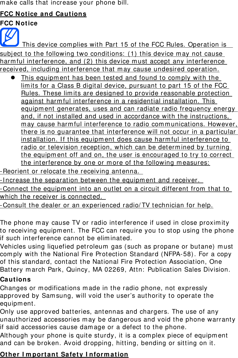 make calls that increase your phone bill. FCC Notice and Cautions FCC Notice  This device complies with Part 15 of the FCC Rules. Operation is  subject to the following two conditions: (1) this device may not cause harmful interference, and (2) this device must accept any interference received, including interference that may cause undesired operation.  This equipment has been tested and found to comply with the limits for a Class B digital device, pursuant to part 15 of the FCC Rules. These limits are designed to provide reasonable protection against harmful interference in a residential installation. This equipment generates, uses and can radiate radio frequency energy and, if not installed and used in accordance with the instructions, may cause harmful interference to radio communications. However, there is no guarantee that interference will not occur in a particular installation. If this equipment does cause harmful interference to radio or television reception, which can be determined by turning the equipment off and on, the user is encouraged to try to correct the interference by one or more of the following measures: -Reorient or relocate the receiving antenna.  -Increase the separation between the equipment and receiver.  -Connect the equipment into an outlet on a circuit different from that to which the receiver is connected.  -Consult the dealer or an experienced radio/TV technician for help.  The phone may cause TV or radio interference if used in close proximity to receiving equipment. The FCC can require you to stop using the phone if such interference cannot be eliminated. Vehicles using liquefied petroleum gas (such as propane or butane) must comply with the National Fire Protection Standard (NFPA-58). For a copy of this standard, contact the National Fire Protection Association, One Battery march Park, Quincy, MA 02269, Attn: Publication Sales Division. Cautions Changes or modifications made in the radio phone, not expressly approved by Samsung, will void the user’s authority to operate the equipment. Only use approved batteries, antennas and chargers. The use of any unauthorized accessories may be dangerous and void the phone warranty if said accessories cause damage or a defect to the phone. Although your phone is quite sturdy, it is a complex piece of equipment and can be broken. Avoid dropping, hitting, bending or sitting on it. Other Important Safety Information 