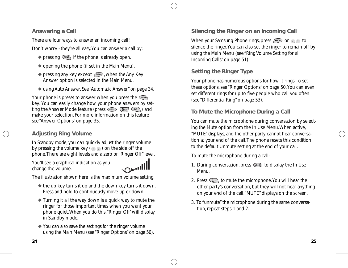 2524Silencing the Ringer on an Incoming CallWhen your Samsung Phone rings,press  or  tosilence the ringer.You can also set the ringer to remain off byusing the Main Menu (see “Ring Volume Setting for allIncoming Calls”on page 51).Setting the Ringer TypeYour phone has numerous options for how it rings.To setthese options,see “Ringer Options”on page 50.You can evenset different rings for up to five people who call you often(see “Differential Ring”on page 53).To Mute the Microphone During a CallYou can mute the microphone during conversation by select-ing the Mute option from the In Use Menu.When active,“MUTE”displays,and the other party cannot hear conversa-tion at your end of the call.The phone resets this conditionto the default Unmute setting at the end of your call.To mute the microphone during a call:1.During conversation,press  to display the In UseMenu.2.Press  to mute the microphone.You will hear theother party’s conversation,but they will not hear anythingon your end of the call.“MUTE”displays on the screen.3.To “unmute”the microphone during the same conversa-tion,repeat steps 1 and 2.1.      &apos;MENUENDAnswering a CallThere are four ways to answer an incoming call! Don’t worry - they’re all easy.You can answer a call by:◆ pressing  if the phone is already open.◆ opening the phone (if set in the Main Menu).◆ pressing any key except  ,when the Any KeyAnswer option is selected in the Main Menu.◆ using Auto Answer.See “Automatic Answer”on page 34.Your phone is preset to answer when you press the key.You can easily change how your phone answers by set-ting the Answer Mode feature (press  ) andmake your selection.For more information on this featuresee “Answer Options”on page 35.Adjusting Ring VolumeIn Standby mode,you can quickly adjust the ringer volumeby pressing the volume key ( ) on the side off thephone.There are eight levels and a zero or “Ringer Off”level.You’ll see a graphical indication as youchange the volume.The illustration shown here is the maximum volume setting.◆ the up key turns it up and the down key turns it down.Press and hold to continuously move up or down.◆ Turning it all the way down is a quick way to mute theringer for those important times when you want yourphone quiet.When you do this,“Ringer Off’will displayin Standby mode.◆ You can also save the settings for the ringer volumeusing the Main Menu (see “Ringer Options”on page 50).GHI48TUVMENUSENDENDSEND