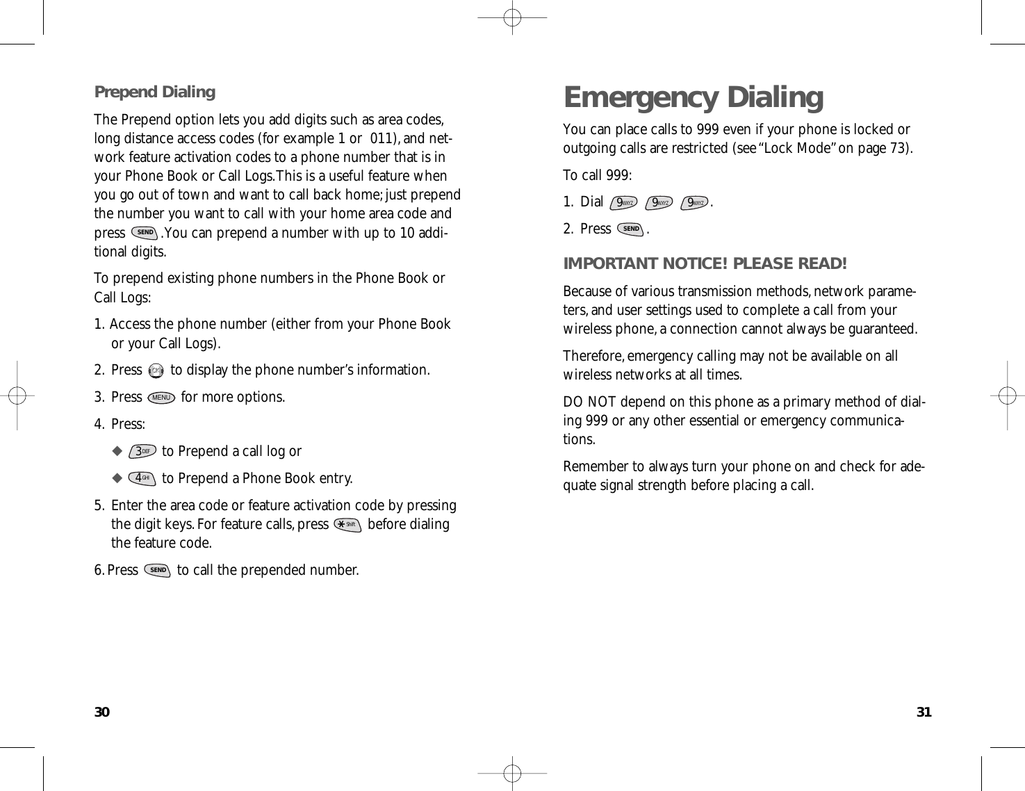 3130Emergency DialingYou can place calls to 999 even if your phone is locked oroutgoing calls are restricted (see “Lock Mode”on page 73).To call 999:1.Dial .2.Press .IMPORTANT NOTICE! PLEASE READ!Because of various transmission methods,network parame-ters,and user settings used to complete a call from yourwireless phone,a connection cannot always be guaranteed.Therefore,emergency calling may not be available on allwireless networks at all times.DO NOT depend on this phone as a primary method of dial-ing 999 or any other essential or emergency communica-tions.Remember to always turn your phone on and check for ade-quate signal strength before placing a call.SEND9WXYZ9WXYZ9WXYZPrepend DialingThe Prepend option lets you add digits such as area codes,long distance access codes (for example 1 or  011),and net-work feature activation codes to a phone number that is inyour Phone Book or Call Logs.This is a useful feature whenyou go out of town and want to call back home;just prependthe number you want to call with your home area code andpress  .You can prepend a number with up to 10 addi-tional digits.To prepend existing phone numbers in the Phone Book orCall Logs:1.Access the phone number (either from your Phone Bookor your Call Logs).2.Press  to display the phone number’s information.3.Press  for more options.4.Press:◆ to Prepend a call log or◆ to Prepend a Phone Book entry.5.Enter the area code or feature activation code by pressingthe digit keys.For feature calls,press  before dialingthe feature code.6.Press  to call the prepended number.SENDShiftGHI43DEFMENUOKOKSEND