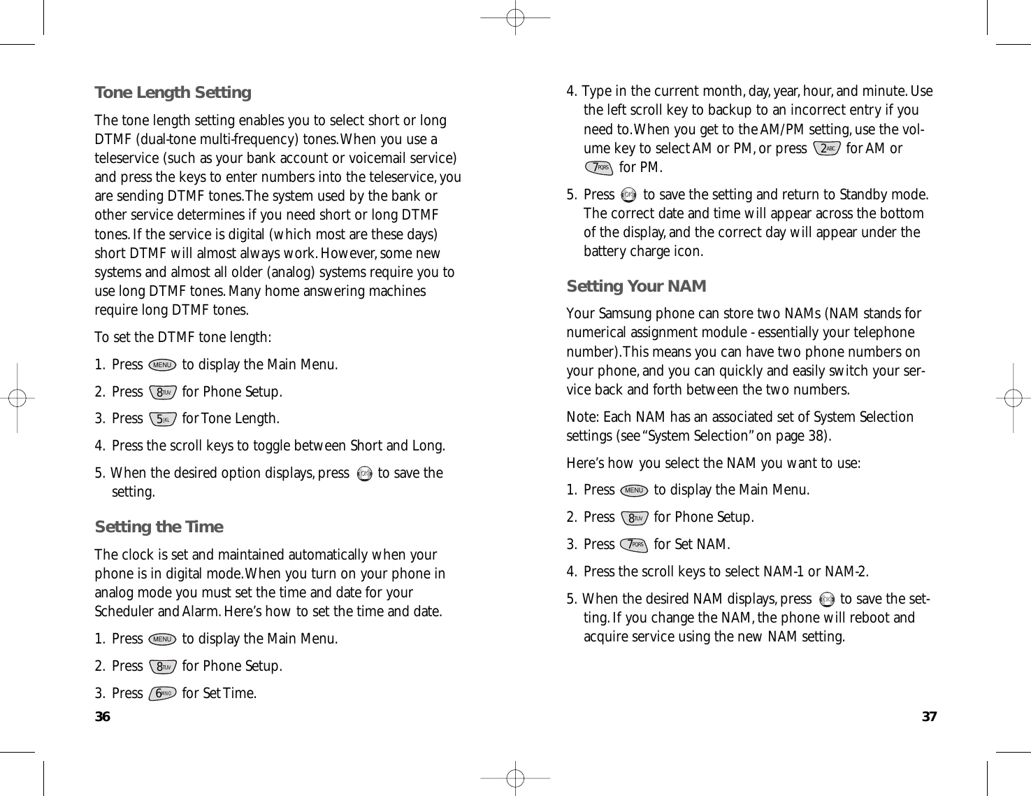37364.Type in the current month,day,year,hour,and minute.Usethe left scroll key to backup to an incorrect entry if youneed to.When you get to the AM/PM setting,use the vol-ume key to select AM or PM,or press  for AM orfor PM.5.Press  to save the setting and return to Standby mode.The correct date and time will appear across the bottomof the display,and the correct day will appear under thebattery charge icon.Setting Your NAMYour Samsung phone can store two NAMs (NAM stands fornumerical assignment module - essentially your telephonenumber).This means you can have two phone numbers onyour phone,and you can quickly and easily switch your ser-vice back and forth between the two numbers.Note:Each NAM has an associated set of System Selectionsettings (see “System Selection”on page 38).Here’s how you select the NAM you want to use:1.Press  to display the Main Menu.2.Press  for Phone Setup.3.Press  for Set NAM.4.Press the scroll keys to select NAM-1 or NAM-2.5.When the desired NAM displays,press  to save the set-ting.If you change the NAM,the phone will reboot andacquire service using the new NAM setting.OKOKPQRS78TUVMENUOKOKPQRS72ABCTone Length SettingThe tone length setting enables you to select short or longDTMF (dual-tone multi-frequency) tones.When you use ateleservice (such as your bank account or voicemail service)and press the keys to enter numbers into the teleservice,youare sending DTMF tones.The system used by the bank orother service determines if you need short or long DTMFtones.If the service is digital (which most are these days)short DTMF will almost always work.However,some newsystems and almost all older (analog) systems require you touse long DTMF tones.Many home answering machinesrequire long DTMF tones.To set the DTMF tone length:1.Press  to display the Main Menu.2.Press  for Phone Setup.3.Press for Tone Length.4.Press the scroll keys to toggle between Short and Long.5.When the desired option displays,press  to save thesetting.Setting the TimeThe clock is set and maintained automatically when yourphone is in digital mode.When you turn on your phone inanalog mode you must set the time and date for yourScheduler and Alarm.Here’s how to set the time and date.1.Press  to display the Main Menu.2.Press  for Phone Setup.3.Press for Set Time.6MNO8TUVMENUOKOK5JKL8TUVMENU