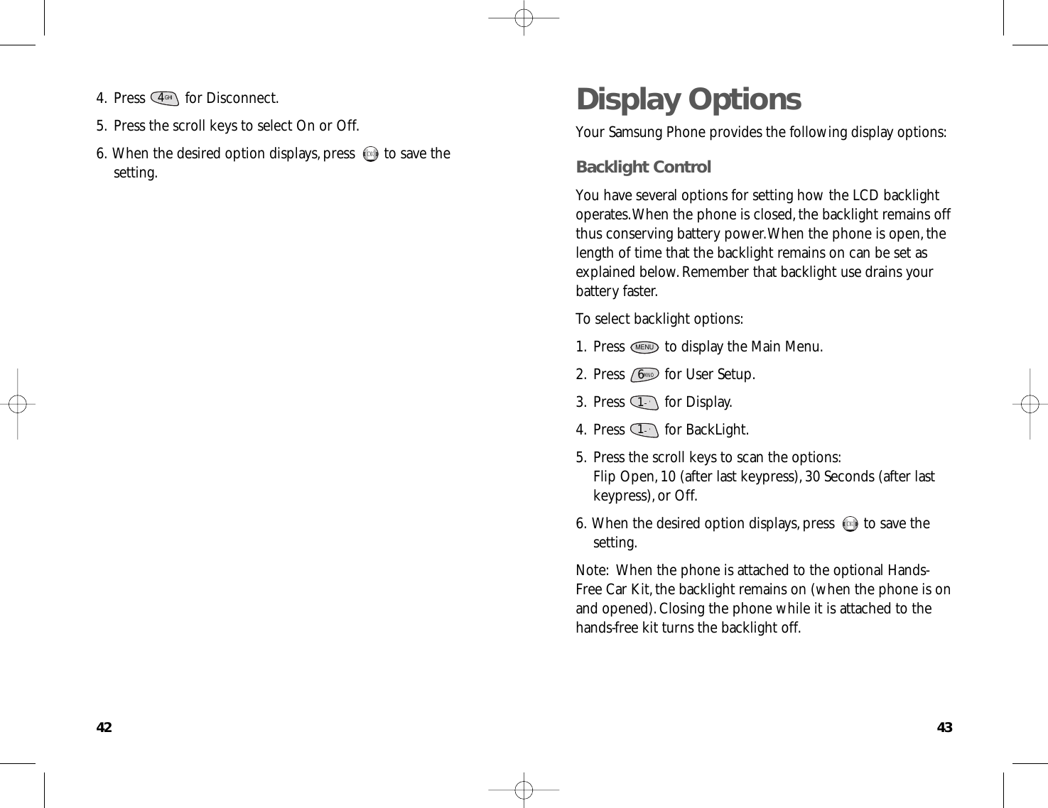 4342Display OptionsYour Samsung Phone provides the following display options:Backlight ControlYou have several options for setting how the LCD backlightoperates.When the phone is closed,the backlight remains offthus conserving battery power.When the phone is open,thelength of time that the backlight remains on can be set asexplained below.Remember that backlight use drains yourbattery faster.To select backlight options:1.Press  to display the Main Menu.2.Press  for User Setup.3.Press for Display.4.Press for BackLight.5.Press the scroll keys to scan the options:Flip Open,10 (after last keypress),30 Seconds (after lastkeypress),or Off.6.When the desired option displays,press  to save thesetting.Note:When the phone is attached to the optional Hands-Free Car Kit,the backlight remains on (when the phone is onand opened).Closing the phone while it is attached to thehands-free kit turns the backlight off.OKOK1.      &apos;1.      &apos;6MNOMENU4.Press for Disconnect.5.Press the scroll keys to select On or Off.6.When the desired option displays,press  to save thesetting.OKOKGHI4